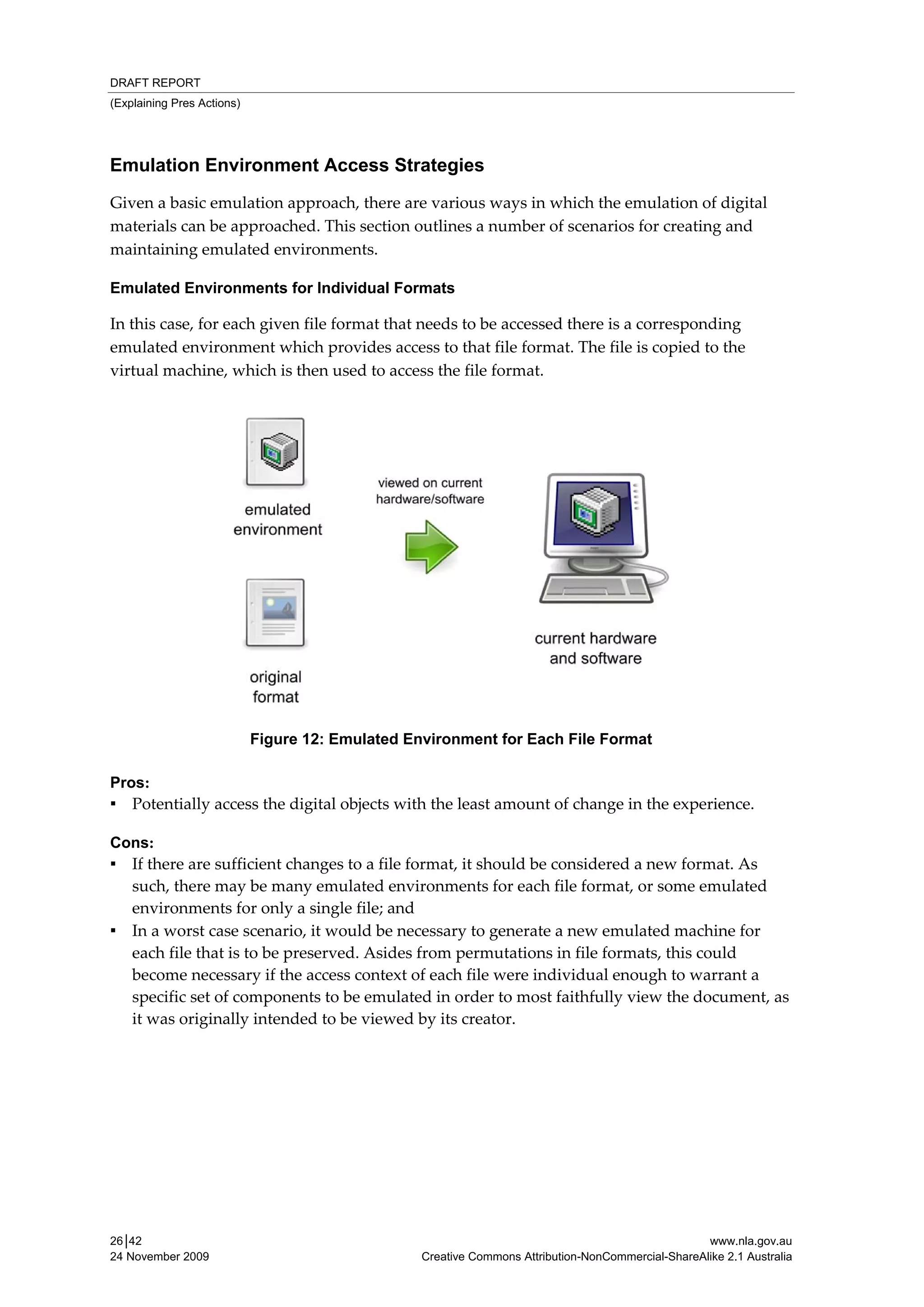 DRAFT REPORT
(Explaining Pres Actions)




Emulation Environment Access Strategies
Given a basic emulation approach, there are various ways in which the emulation of digital 
materials can be approached. This section outlines a number of scenarios for creating and 
maintaining emulated environments.  

Emulated Environments for Individual Formats

In this case, for each given file format that needs to be accessed there is a corresponding 
emulated environment which provides access to that file format. The file is copied to the 
virtual machine, which is then used to access the file format. 

 




                            Figure 12: Emulated Environment for Each File Format

Pros:
▪ Potentially access the digital objects with the least amount of change in the experience. 

Cons:
▪ If there are sufficient changes to a file format, it should be considered a new format. As 
  such, there may be many emulated environments for each file format, or some emulated 
  environments for only a single file; and 
▪ In a worst case scenario, it would be necessary to generate a new emulated machine for 
  each file that is to be preserved. Asides from permutations in file formats, this could 
  become necessary if the access context of each file were individual enough to warrant a 
  specific set of components to be emulated in order to most faithfully view the document, as 
  it was originally intended to be viewed by its creator.




26│42                                                                                               www.nla.gov.au
24 November 2009                                  Creative Commons Attribution-NonCommercial-ShareAlike 2.1 Australia
 