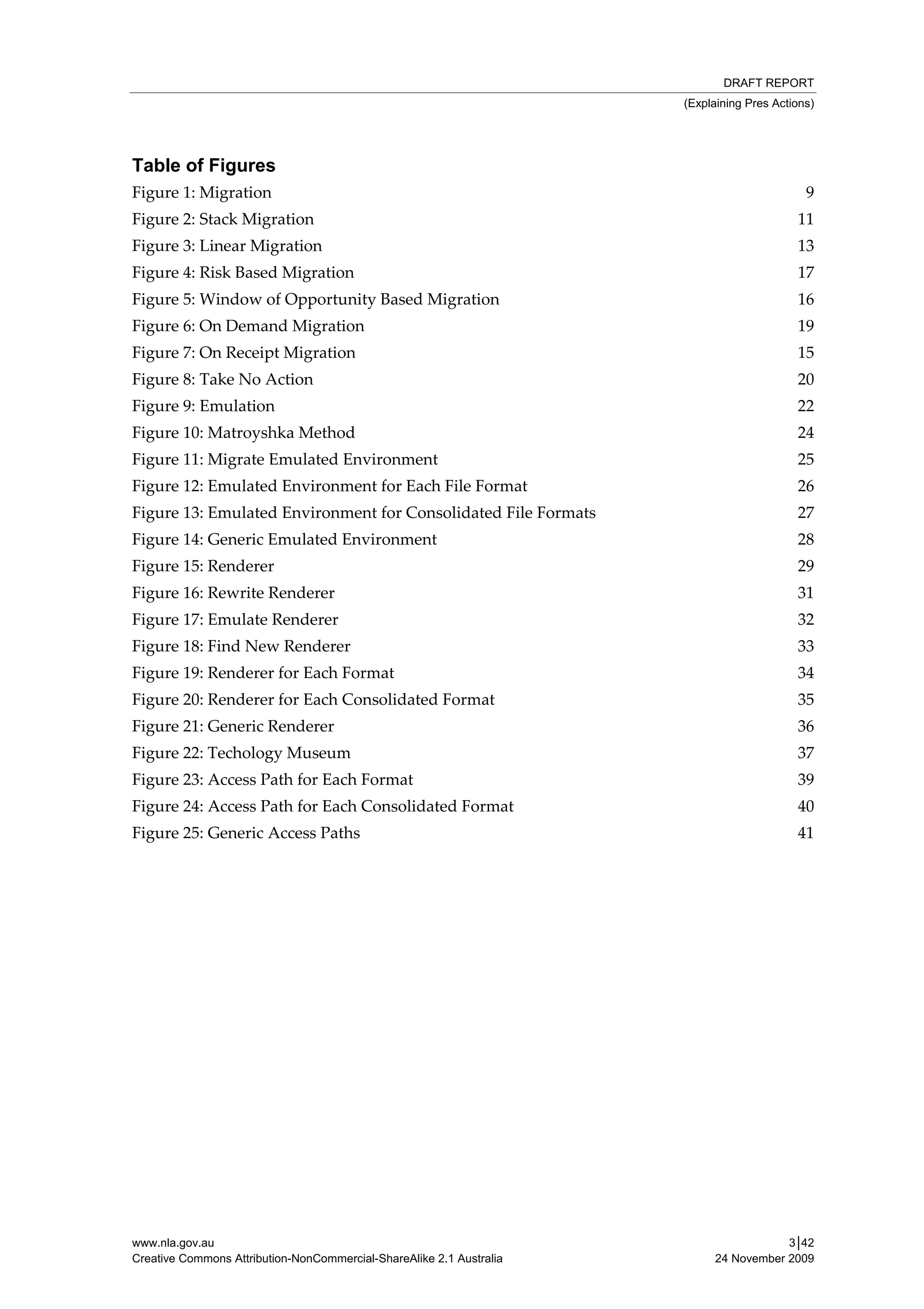 DRAFT REPORT
                                                                      (Explaining Pres Actions)




Table of Figures
Figure 1: Migration                                                                          9
Figure 2: Stack Migration                                                                  11
Figure 3: Linear Migration                                                                 13
Figure 4: Risk Based Migration                                                             17
Figure 5: Window of Opportunity Based Migration                                            16
Figure 6: On Demand Migration                                                              19
Figure 7: On Receipt Migration                                                             15
Figure 8: Take No Action                                                                   20
Figure 9: Emulation                                                                        22
Figure 10: Matroyshka Method                                                               24
Figure 11: Migrate Emulated Environment                                                    25
Figure 12: Emulated Environment for Each File Format                                       26
Figure 13: Emulated Environment for Consolidated File Formats                              27
Figure 14: Generic Emulated Environment                                                    28
Figure 15: Renderer                                                                        29
Figure 16: Rewrite Renderer                                                                31
Figure 17: Emulate Renderer                                                                32
Figure 18: Find New Renderer                                                               33
Figure 19: Renderer for Each Format                                                        34
Figure 20: Renderer for Each Consolidated Format                                           35
Figure 21: Generic Renderer                                                                36
Figure 22: Techology Museum                                                                37
Figure 23: Access Path for Each Format                                                     39
Figure 24: Access Path for Each Consolidated Format                                        40
Figure 25: Generic Access Paths                                                            41




www.nla.gov.au                                                                         3│42
Creative Commons Attribution-NonCommercial-ShareAlike 2.1 Australia        24 November 2009
 
