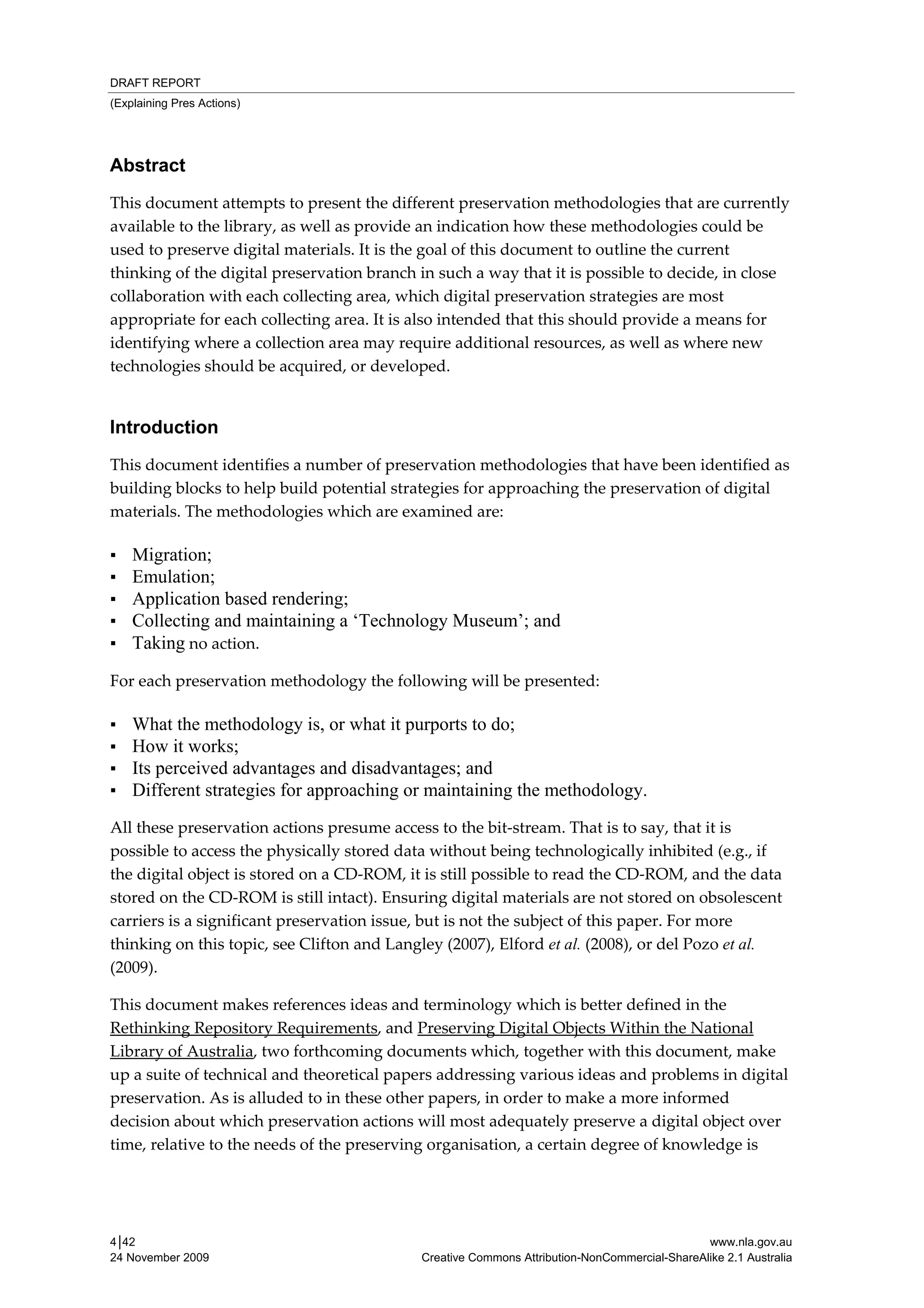 DRAFT REPORT
(Explaining Pres Actions)




Abstract
This document attempts to present the different preservation methodologies that are currently 
available to the library, as well as provide an indication how these methodologies could be 
used to preserve digital materials. It is the goal of this document to outline the current 
thinking of the digital preservation branch in such a way that it is possible to decide, in close 
collaboration with each collecting area, which digital preservation strategies are most 
appropriate for each collecting area. It is also intended that this should provide a means for 
identifying where a collection area may require additional resources, as well as where new 
technologies should be acquired, or developed. 


Introduction
This document identifies a number of preservation methodologies that have been identified as 
building blocks to help build potential strategies for approaching the preservation of digital 
materials. The methodologies which are examined are: 

▪   Migration;
▪   Emulation;
▪   Application based rendering;
▪   Collecting and maintaining a ‘Technology Museum’; and
▪   Taking no action. 

For each preservation methodology the following will be presented:  

▪   What the methodology is, or what it purports to do;
▪   How it works;
▪   Its perceived advantages and disadvantages; and
▪   Different strategies for approaching or maintaining the methodology.
All these preservation actions presume access to the bit‐stream. That is to say, that it is 
possible to access the physically stored data without being technologically inhibited (e.g., if 
the digital object is stored on a CD‐ROM, it is still possible to read the CD‐ROM, and the data 
stored on the CD‐ROM is still intact). Ensuring digital materials are not stored on obsolescent 
carriers is a significant preservation issue, but is not the subject of this paper. For more 
thinking on this topic, see Clifton and Langley (2007), Elford et al. (2008), or del Pozo et al. 
(2009). 

This document makes references ideas and terminology which is better defined in the 
Rethinking Repository Requirements, and Preserving Digital Objects Within the National 
Library of Australia, two forthcoming documents which, together with this document, make 
up a suite of technical and theoretical papers addressing various ideas and problems in digital 
preservation. As is alluded to in these other papers, in order to make a more informed 
decision about which preservation actions will most adequately preserve a digital object over 
time, relative to the needs of the preserving organisation, a certain degree of knowledge is 




4│42                                                                                          www.nla.gov.au
24 November 2009                            Creative Commons Attribution-NonCommercial-ShareAlike 2.1 Australia
 