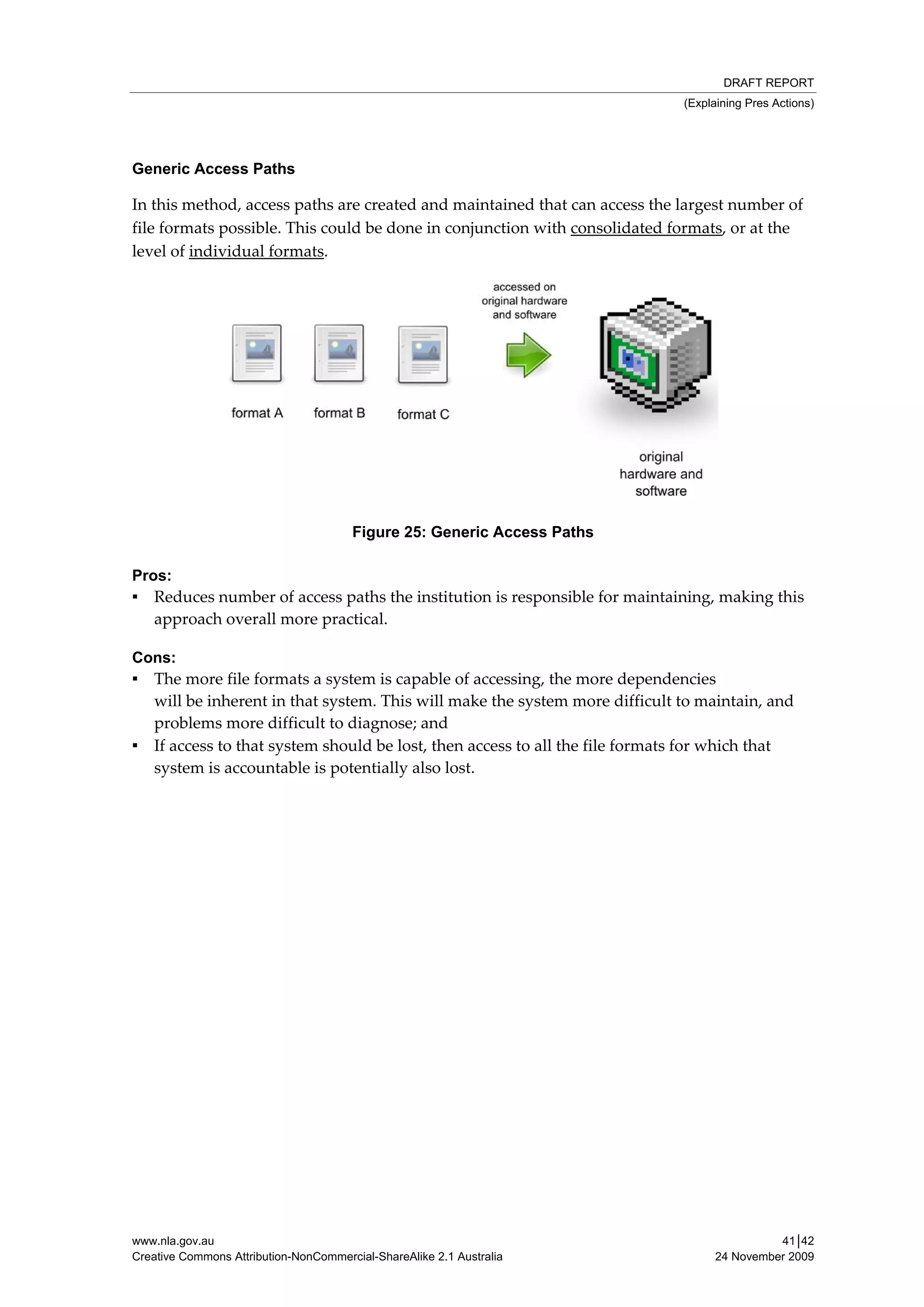 DRAFT REPORT
                                                                                     (Explaining Pres Actions)




Generic Access Paths

In this method, access paths are created and maintained that can access the largest number of 
file formats possible. This could be done in conjunction with consolidated formats, or at the 
level of individual formats. 




                                       Figure 25: Generic Access Paths

Pros:
▪ Reduces number of access paths the institution is responsible for maintaining, making this 
   approach overall more practical. 

Cons:
▪ The more file formats a system is capable of accessing, the more dependencies                              
  will be inherent in that system. This will make the system more difficult to maintain, and 
  problems more difficult to diagnose; and 
▪ If access to that system should be lost, then access to all the file formats for which that  
  system is accountable is potentially also lost. 




www.nla.gov.au                                                                                      41│42
Creative Commons Attribution-NonCommercial-ShareAlike 2.1 Australia                       24 November 2009
 