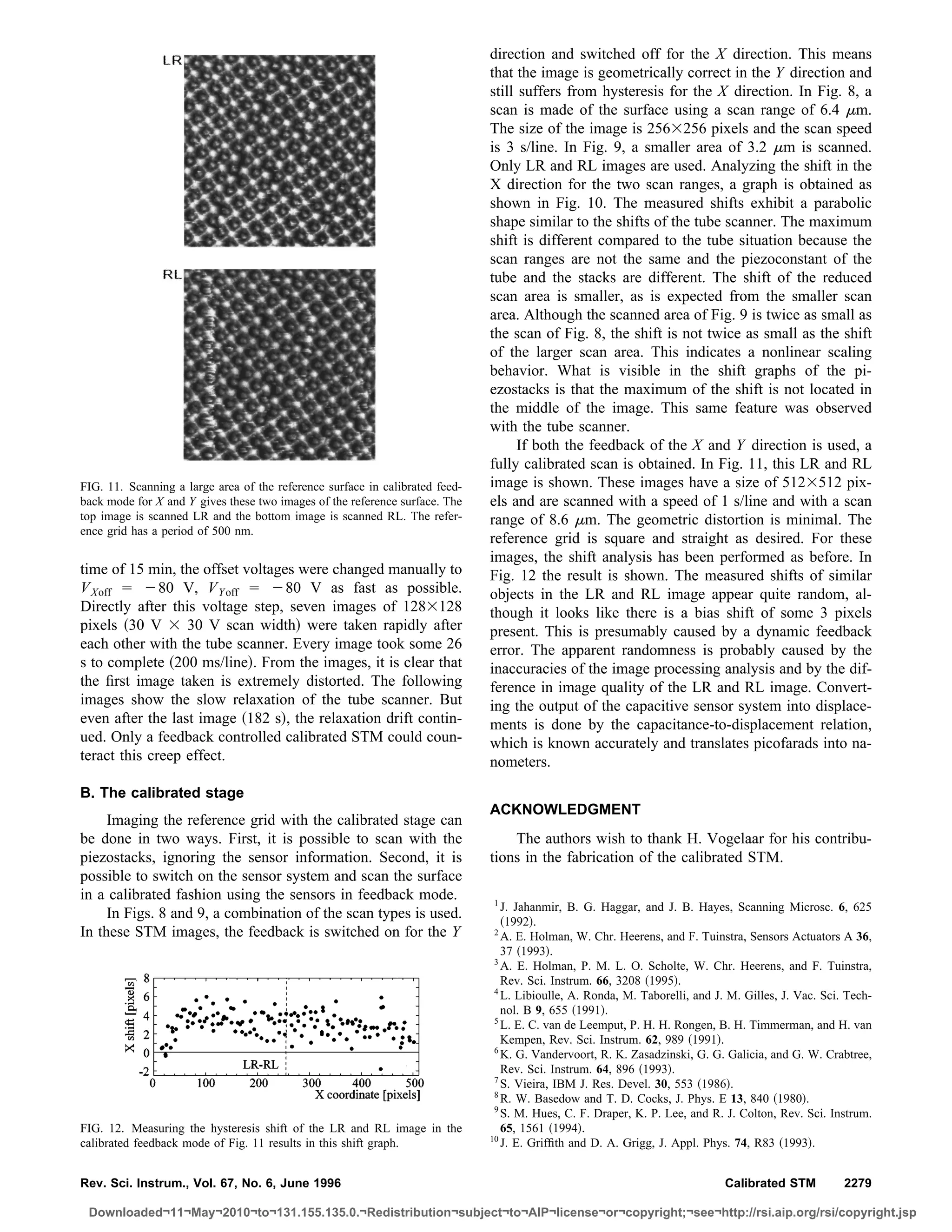 direction and switched off for the X direction. This means
                                                                              that the image is geometrically correct in the Y direction and
                                                                              still suffers from hysteresis for the X direction. In Fig. 8, a
                                                                              scan is made of the surface using a scan range of 6.4 m.
                                                                              The size of the image is 256 256 pixels and the scan speed
                                                                              is 3 s/line. In Fig. 9, a smaller area of 3.2 m is scanned.
                                                                              Only LR and RL images are used. Analyzing the shift in the
                                                                              X direction for the two scan ranges, a graph is obtained as
                                                                              shown in Fig. 10. The measured shifts exhibit a parabolic
                                                                              shape similar to the shifts of the tube scanner. The maximum
                                                                              shift is different compared to the tube situation because the
                                                                              scan ranges are not the same and the piezoconstant of the
                                                                              tube and the stacks are different. The shift of the reduced
                                                                              scan area is smaller, as is expected from the smaller scan
                                                                              area. Although the scanned area of Fig. 9 is twice as small as
                                                                              the scan of Fig. 8, the shift is not twice as small as the shift
                                                                              of the larger scan area. This indicates a nonlinear scaling
                                                                              behavior. What is visible in the shift graphs of the pi-
                                                                              ezostacks is that the maximum of the shift is not located in
                                                                              the middle of the image. This same feature was observed
                                                                              with the tube scanner.
                                                                                    If both the feedback of the X and Y direction is used, a
                                                                              fully calibrated scan is obtained. In Fig. 11, this LR and RL
FIG. 11. Scanning a large area of the reference surface in calibrated feed-   image is shown. These images have a size of 512 512 pix-
back mode for X and Y gives these two images of the reference surface. The    els and are scanned with a speed of 1 s/line and with a scan
top image is scanned LR and the bottom image is scanned RL. The refer-        range of 8.6 m. The geometric distortion is minimal. The
ence grid has a period of 500 nm.
                                                                              reference grid is square and straight as desired. For these
                                                                              images, the shift analysis has been performed as before. In
time of 15 min, the offset voltages were changed manually to                  Fig. 12 the result is shown. The measured shifts of similar
V Xoff        80 V, V Y off       80 V as fast as possible.                   objects in the LR and RL image appear quite random, al-
Directly after this voltage step, seven images of 128 128                     though it looks like there is a bias shift of some 3 pixels
pixels 30 V       30 V scan width were taken rapidly after                    present. This is presumably caused by a dynamic feedback
each other with the tube scanner. Every image took some 26                    error. The apparent randomness is probably caused by the
s to complete 200 ms/line . From the images, it is clear that                 inaccuracies of the image processing analysis and by the dif-
the ﬁrst image taken is extremely distorted. The following                    ference in image quality of the LR and RL image. Convert-
images show the slow relaxation of the tube scanner. But                      ing the output of the capacitive sensor system into displace-
even after the last image 182 s , the relaxation drift contin-                ments is done by the capacitance-to-displacement relation,
ued. Only a feedback controlled calibrated STM could coun-                    which is known accurately and translates picofarads into na-
teract this creep effect.                                                     nometers.
B. The calibrated stage
                                                                              ACKNOWLEDGMENT
     Imaging the reference grid with the calibrated stage can
be done in two ways. First, it is possible to scan with the                       The authors wish to thank H. Vogelaar for his contribu-
piezostacks, ignoring the sensor information. Second, it is                   tions in the fabrication of the calibrated STM.
possible to switch on the sensor system and scan the surface
in a calibrated fashion using the sensors in feedback mode.                   1
                                                                                 J. Jahanmir, B. G. Haggar, and J. B. Hayes, Scanning Microsc. 6, 625
     In Figs. 8 and 9, a combination of the scan types is used.                   1992 .
In these STM images, the feedback is switched on for the Y                     2
                                                                                 A. E. Holman, W. Chr. Heerens, and F. Tuinstra, Sensors Actuators A 36,
                                                                                 37 1993 .
                                                                               3
                                                                                 A. E. Holman, P. M. L. O. Scholte, W. Chr. Heerens, and F. Tuinstra,
                                                                                 Rev. Sci. Instrum. 66, 3208 1995 .
                                                                               4
                                                                                 L. Libioulle, A. Ronda, M. Taborelli, and J. M. Gilles, J. Vac. Sci. Tech-
                                                                                 nol. B 9, 655 1991 .
                                                                               5
                                                                                 L. E. C. van de Leemput, P. H. H. Rongen, B. H. Timmerman, and H. van
                                                                                 Kempen, Rev. Sci. Instrum. 62, 989 1991 .
                                                                               6
                                                                                 K. G. Vandervoort, R. K. Zasadzinski, G. G. Galicia, and G. W. Crabtree,
                                                                                 Rev. Sci. Instrum. 64, 896 1993 .
                                                                               7
                                                                                 S. Vieira, IBM J. Res. Devel. 30, 553 1986 .
                                                                               8
                                                                                 R. W. Basedow and T. D. Cocks, J. Phys. E 13, 840 1980 .
                                                                               9
                                                                                 S. M. Hues, C. F. Draper, K. P. Lee, and R. J. Colton, Rev. Sci. Instrum.
FIG. 12. Measuring the hysteresis shift of the LR and RL image in the            65, 1561 1994 .
                                                                              10
calibrated feedback mode of Fig. 11 results in this shift graph.                 J. E. Grifﬁth and D. A. Grigg, J. Appl. Phys. 74, R83 1993 .


Rev. Sci. Instrum., Vol. 67, No. 6, June 1996                                                                                Calibrated STM          2279

 Downloaded¬11¬May¬2010¬to¬131.155.135.0.¬Redistribution¬subject¬to¬AIP¬license¬or¬copyright;¬see¬http://rsi.aip.org/rsi/copyright.jsp
 