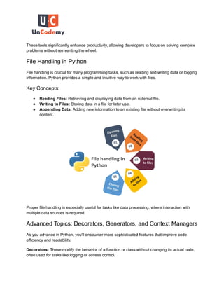 These tools significantly enhance productivity, allowing developers to focus on solving complex
problems without reinventing the wheel.
File Handling in Python
File handling is crucial for many programming tasks, such as reading and writing data or logging
information. Python provides a simple and intuitive way to work with files.
Key Concepts:
● Reading Files: Retrieving and displaying data from an external file.
● Writing to Files: Storing data in a file for later use.
● Appending Data: Adding new information to an existing file without overwriting its
content.
Proper file handling is especially useful for tasks like data processing, where interaction with
multiple data sources is required.
Advanced Topics: Decorators, Generators, and Context Managers
As you advance in Python, you'll encounter more sophisticated features that improve code
efficiency and readability.
Decorators: These modify the behavior of a function or class without changing its actual code,
often used for tasks like logging or access control.
 