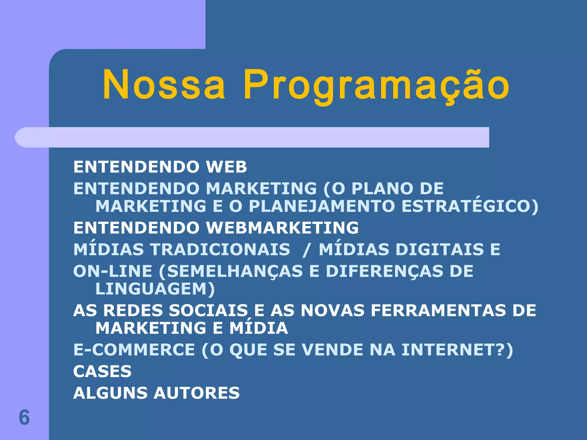 Nossa Programação
    ENTENDENDO WEB
    ENTENDENDO MARKETING (O PLANO DE
      MARKETING E O PLANEJAMENTO ESTRATÉGICO)
    ENTENDENDO WEBMARKETING
    MÍDIAS TRADICIONAIS / MÍDIAS DIGITAIS E
    ON-LINE (SEMELHANÇAS E DIFERENÇAS DE
      LINGUAGEM)
    AS REDES SOCIAIS E AS NOVAS FERRAMENTAS DE
      MARKETING E MÍDIA
    E-COMMERCE (O QUE SE VENDE NA INTERNET?)
    CASES
    ALGUNS AUTORES
6
 