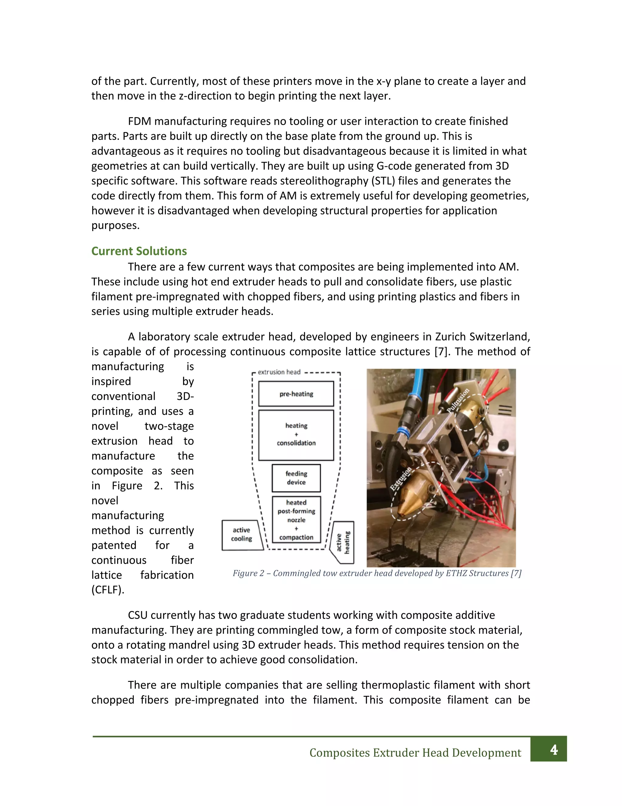   	
  
Composites	
  Extruder	
  Head	
  Development	
  
	
  
	
  
of	
  the	
  part.	
  Currently,	
  most	
  of	
  these	
  printers	
  move	
  in	
  the	
  x-­‐y	
  plane	
  to	
  create	
  a	
  layer	
  and	
  
then	
  move	
  in	
  the	
  z-­‐direction	
  to	
  begin	
  printing	
  the	
  next	
  layer.	
  	
  
	
   FDM	
  manufacturing	
  requires	
  no	
  tooling	
  or	
  user	
  interaction	
  to	
  create	
  finished	
  
parts.	
  Parts	
  are	
  built	
  up	
  directly	
  on	
  the	
  base	
  plate	
  from	
  the	
  ground	
  up.	
  This	
  is	
  
advantageous	
  as	
  it	
  requires	
  no	
  tooling	
  but	
  disadvantageous	
  because	
  it	
  is	
  limited	
  in	
  what	
  
geometries	
  at	
  can	
  build	
  vertically.	
  They	
  are	
  built	
  up	
  using	
  G-­‐code	
  generated	
  from	
  3D	
  
specific	
  software.	
  This	
  software	
  reads	
  stereolithography	
  (STL)	
  files	
  and	
  generates	
  the	
  
code	
  directly	
  from	
  them.	
  This	
  form	
  of	
  AM	
  is	
  extremely	
  useful	
  for	
  developing	
  geometries,	
  
however	
  it	
  is	
  disadvantaged	
  when	
  developing	
  structural	
  properties	
  for	
  application	
  
purposes.	
  	
  
Current	
  Solutions	
  	
  
	
   There	
  are	
  a	
  few	
  current	
  ways	
  that	
  composites	
  are	
  being	
  implemented	
  into	
  AM.	
  
These	
  include	
  using	
  hot	
  end	
  extruder	
  heads	
  to	
  pull	
  and	
  consolidate	
  fibers,	
  use	
  plastic	
  
filament	
  pre-­‐impregnated	
  with	
  chopped	
  fibers,	
  and	
  using	
  printing	
  plastics	
  and	
  fibers	
  in	
  
series	
  using	
  multiple	
  extruder	
  heads.	
  
	
   A	
  laboratory	
  scale	
  extruder	
  head,	
  developed	
  by	
  engineers	
  in	
  Zurich	
  Switzerland,	
  
is	
  capable	
  of	
  of	
  processing	
  continuous	
  composite	
  lattice	
  structures	
  [7].	
  The	
  method	
  of	
  
manufacturing	
   is	
  
inspired	
   by	
  
conventional	
   3D-­‐
printing,	
   and	
   uses	
   a	
  
novel	
   two-­‐stage	
  
extrusion	
   head	
   to	
  
manufacture	
   the	
  
composite	
   as	
   seen	
  
in	
   Figure	
   2.	
   This	
  
novel	
  
manufacturing	
  
method	
   is	
   currently	
  
patented	
   for	
   a	
  
continuous	
   fiber	
  
lattice	
   fabrication	
  
(CFLF).
CSU	
  currently	
  has	
  two	
  graduate	
  students	
  working	
  with	
  composite	
  additive	
  
manufacturing.	
  They	
  are	
  printing	
  commingled	
  tow,	
  a	
  form	
  of	
  composite	
  stock	
  material,	
  
onto	
  a	
  rotating	
  mandrel	
  using	
  3D	
  extruder	
  heads.	
  This	
  method	
  requires	
  tension	
  on	
  the	
  
stock	
  material	
  in	
  order	
  to	
  achieve	
  good	
  consolidation.	
  
	
   There	
  are	
  multiple	
  companies	
  that	
  are	
  selling	
  thermoplastic	
  filament	
  with	
  short	
  
chopped	
   fibers	
   pre-­‐impregnated	
   into	
   the	
   filament.	
   This	
   composite	
   filament	
   can	
   be	
  
Figure	
  2	
  –	
  Commingled	
  tow	
  extruder	
  head	
  developed	
  by	
  ETHZ	
  Structures	
  [7]	
  
 