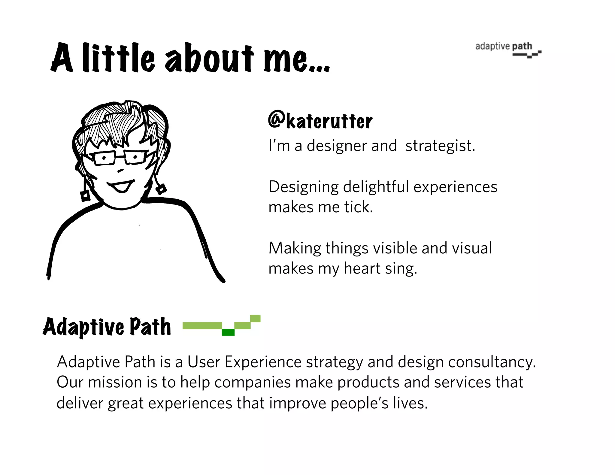 A little about me…
                              @katerutter
                              I’m a designer and strategist.

                              Designing delightful experiences
                              makes me tick.

                              Making things visible and visual
                              makes my heart sing.


Adaptive Path
 Adaptive Path is a User Experience strategy and design consultancy.
 Our mission is to help companies make products and services that
 deliver great experiences that improve people’s lives.
 