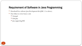 Requirement of Software in Java Programming
10
 Download Free software Java Development Kit (JDK 1.5 or above)
 One Editor to write Source code
 Notepad
 Edit plus
 Java supporting IDE
 