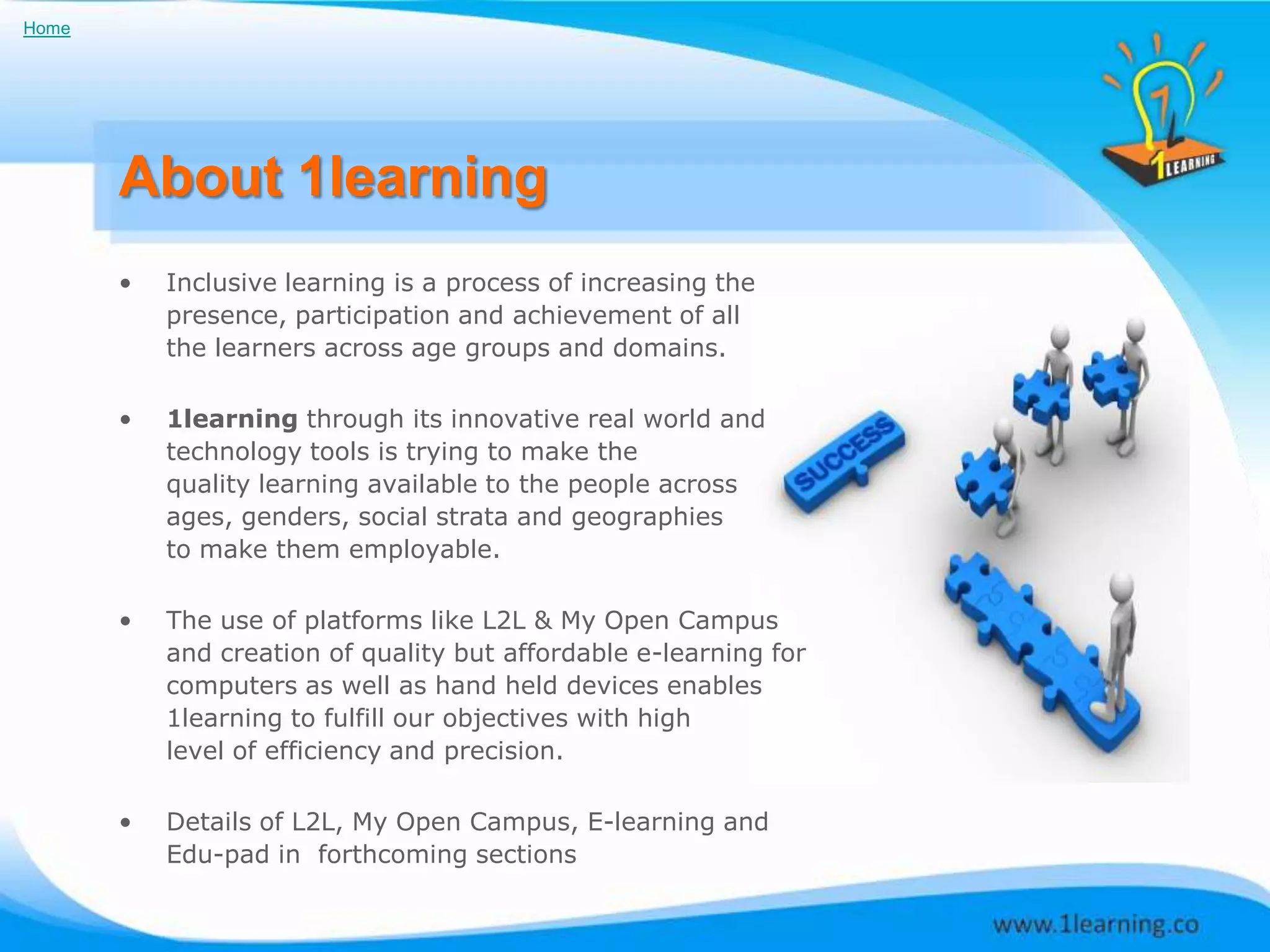 Home




       About 1learning
       •   Inclusive learning is a process of increasing the
           presence, participation and achievement of all
           the learners across age groups and domains.

       •   1learning through its innovative real world and
           technology tools is trying to make the
           quality learning available to the people across
           ages, genders, social strata and geographies
           to make them employable.

       •   The use of platforms like L2L & My Open Campus
           and creation of quality but affordable e-learning for
           computers as well as hand held devices enables
           1learning to fulfill our objectives with high
           level of efficiency and precision.

       •   Details of L2L, My Open Campus, E-learning and
           Edu-pad in forthcoming sections
 