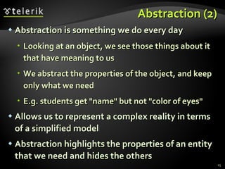 Abstraction (2) Abstraction is something we do every day Looking at an object, we see those things about it that have meaning to us We abstract the properties of the object, and keep only what we need E.g. students get &quot;name&quot; but not &quot;color of eyes&quot; Allows us to represent a complex reality in terms of a simplified model Abstraction highlights the properties of an entity that we need and hides the others 