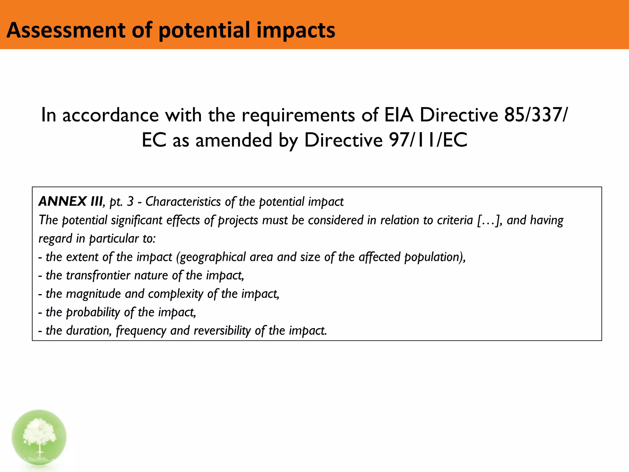 Assessment of potential impacts ANNEX III , pt. 3 - Characteristics of the potential impact The potential significant effects of projects must be considered in relation to criteria […], and having regard in particular to: - the extent of the impact (geographical area and size of the affected population), - the transfrontier nature of the impact, - the magnitude and complexity of the impact, - the probability of the impact, - the duration, frequency and reversibility of the impact. In accordance with the requirements of EIA Directive 85/337/EC as amended by Directive 97/11/EC 