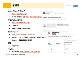 情報源

• OpenStack公式サイト
      •   http://openstack.org/
      •   OpenStack Blog http://openstack.org/blog/

• OpenStack Wiki
      •   http://wiki.openstack.org/
      •   ドキュメント
      •   リリースミーティングのIRCログ

• Launchpad
      •   https://launchpad.net/~openstack
      •   リポジトリ、メーリングリスト（OpenStack/Nova/Swift)、
          blueprint （簡素な機能仕様書）

• IRC
      •   #openstack

• Twitter
      •   @openstack http://twitter.com/openstack
Copyright © 2011 NTT DATA CORPORATION                 9
 
