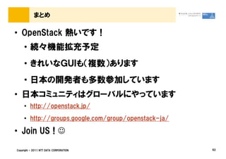 まとめ

• OpenStack 熱いです！
     • 続々機能拡充予定
     • きれいなＧＵＩも（複数）あります
     • 日本の開発者も多数参加しています
• 日本コミュニティはグローバルにやっています
     • http://openstack.jp/
     • http://groups.google.com/group/openstack-ja/

• Join US ! ☺

Copyright © 2011 NTT DATA CORPORATION                 62
 