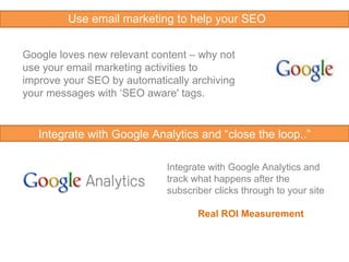 Google loves new relevant content – why not use your email marketing activities to improve your SEO by automatically archiving your messages with ‘SEO aware' tags.  Integrate with Google Analytics and track what happens after the subscriber clicks through to your site Real ROI Measurement  Integrate with Google Analytics and “close the loop..” Use email marketing to help your SEO 