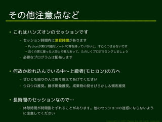 その他注意点など
●
    これはハンズオンのセッションです
     –   セッション時間内に演習時間があります
         ●
             Pythonが実行可能なノートPC等を持っていないと、すごくつまらないです
         ●
             近くの席に座った人同士で教えあって、たのしくプログラミングしましょう
     –   必要なプログラムは配布します


●
    何故か紛れ込んでいる中〜上級者(モヒカン)の方へ
     –   ぜひとも周りの人に色々教えてあげてください
     –   ウロウロ推奨。勝手開発推奨。成果物の見せびらかし＆頒布推奨


●
    長時間のセッションなので…
     –   休憩時間が時間割とずれることがあります。他のセッションの迷惑にならないよう
         に注意してください

                                          Copyright (c) 2011 Ransui Iso, All rights reserved.
 