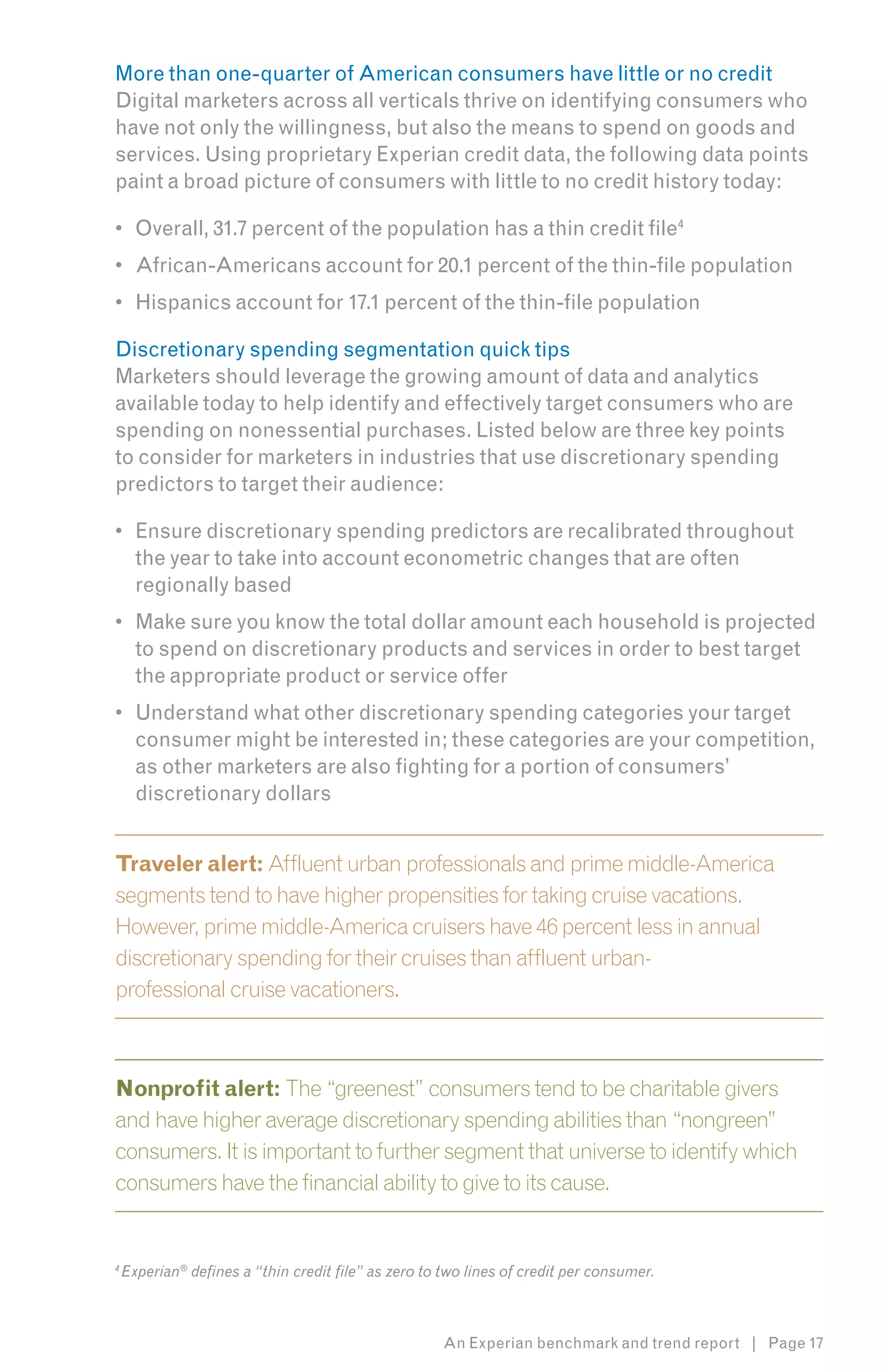 More than one-quarter of American consumers have little or no credit
Digital marketers across all verticals thrive on identifying consumers who
have not only the willingness, but also the means to spend on goods and
services. Using proprietary Experian credit data, the following data points
paint a broad picture of consumers with little to no credit history today:

•	 Overall, 31.7 percent of the population has a thin credit file4
•	 African-Americans account for 20.1 percent of the thin-file population
•	 Hispanics account for 17.1 percent of the thin-file population

Discretionary spending segmentation quick tips
Marketers should leverage the growing amount of data and analytics
available today to help identify and effectively target consumers who are
spending on nonessential purchases. Listed below are three key points
to consider for marketers in industries that use discretionary spending
predictors to target their audience:

•	 Ensure discretionary spending predictors are recalibrated throughout
   the year to take into account econometric changes that are often
   regionally based
•	 Make sure you know the total dollar amount each household is projected
   to spend on discretionary products and services in order to best target
   the appropriate product or service offer
•	 Understand what other discretionary spending categories your target
   consumer might be interested in; these categories are your competition,
   as other marketers are also fighting for a portion of consumers’
   discretionary dollars


Traveler alert: Affluent urban professionals and prime middle-America
segments tend to have higher propensities for taking cruise vacations.
However, prime middle-America cruisers have 46 percent less in annual
discretionary spending for their cruises than affluent urban-
professional cruise vacationers.



Nonprofit alert: The “greenest” consumers tend to be charitable givers
and have higher average discretionary spending abilities than “nongreen”
consumers. It is important to further segment that universe to identify which
consumers have the financial ability to give to its cause.


4
    Experian® defines a “thin credit file” as zero to two lines of credit per consumer.



                                                      An Experian benchmark and trend report | Page 17
 