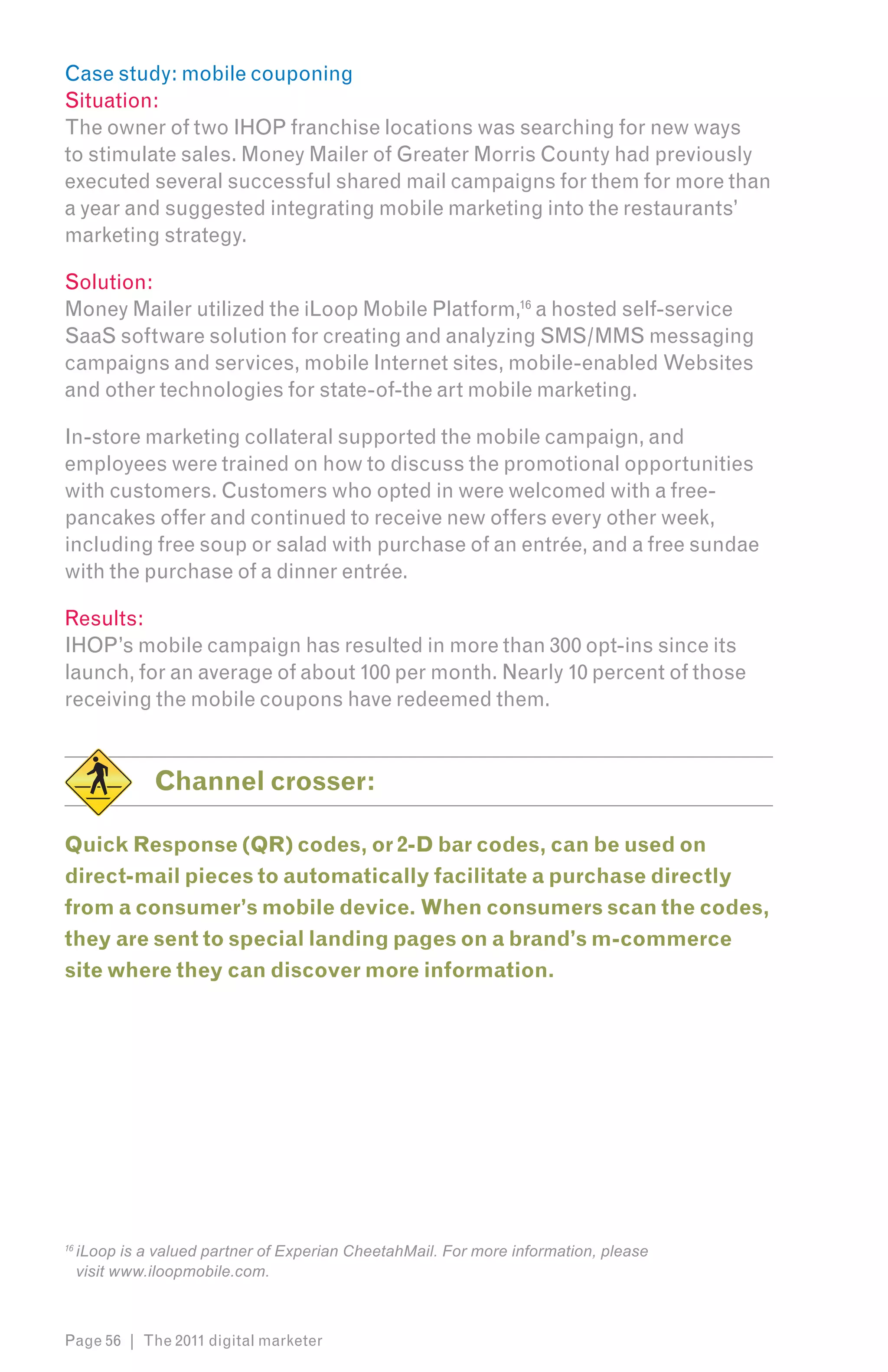 Case study: mobile couponing
Situation:
The owner of two IHOP franchise locations was searching for new ways
to stimulate sales. Money Mailer of Greater Morris County had previously
executed several successful shared mail campaigns for them for more than
a year and suggested integrating mobile marketing into the restaurants’
marketing strategy.

Solution:
Money Mailer utilized the iLoop Mobile Platform,16 a hosted self-service
SaaS software solution for creating and analyzing SMS/MMS messaging
campaigns and services, mobile Internet sites, mobile-enabled Websites
and other technologies for state-of-the art mobile marketing.

In-store marketing collateral supported the mobile campaign, and
employees were trained on how to discuss the promotional opportunities
with customers. Customers who opted in were welcomed with a free-
pancakes offer and continued to receive new offers every other week,
including free soup or salad with purchase of an entrée, and a free sundae
with the purchase of a dinner entrée.

Results:
IHOP’s mobile campaign has resulted in more than 300 opt-ins since its
launch, for an average of about 100 per month. Nearly 10 percent of those
receiving the mobile coupons have redeemed them.


               Channel crosser:

Quick Response (QR) codes, or 2-D bar codes, can be used on
direct-mail pieces to automatically facilitate a purchase directly
from a consumer’s mobile device. When consumers scan the codes,
they are sent to special landing pages on a brand’s m-commerce
site where they can discover more information.




16
     iLoop is a valued partner of Experian CheetahMail. For more information, please
     visit www.iloopmobile.com.



Page 56 | The 2011 digital marketer
 