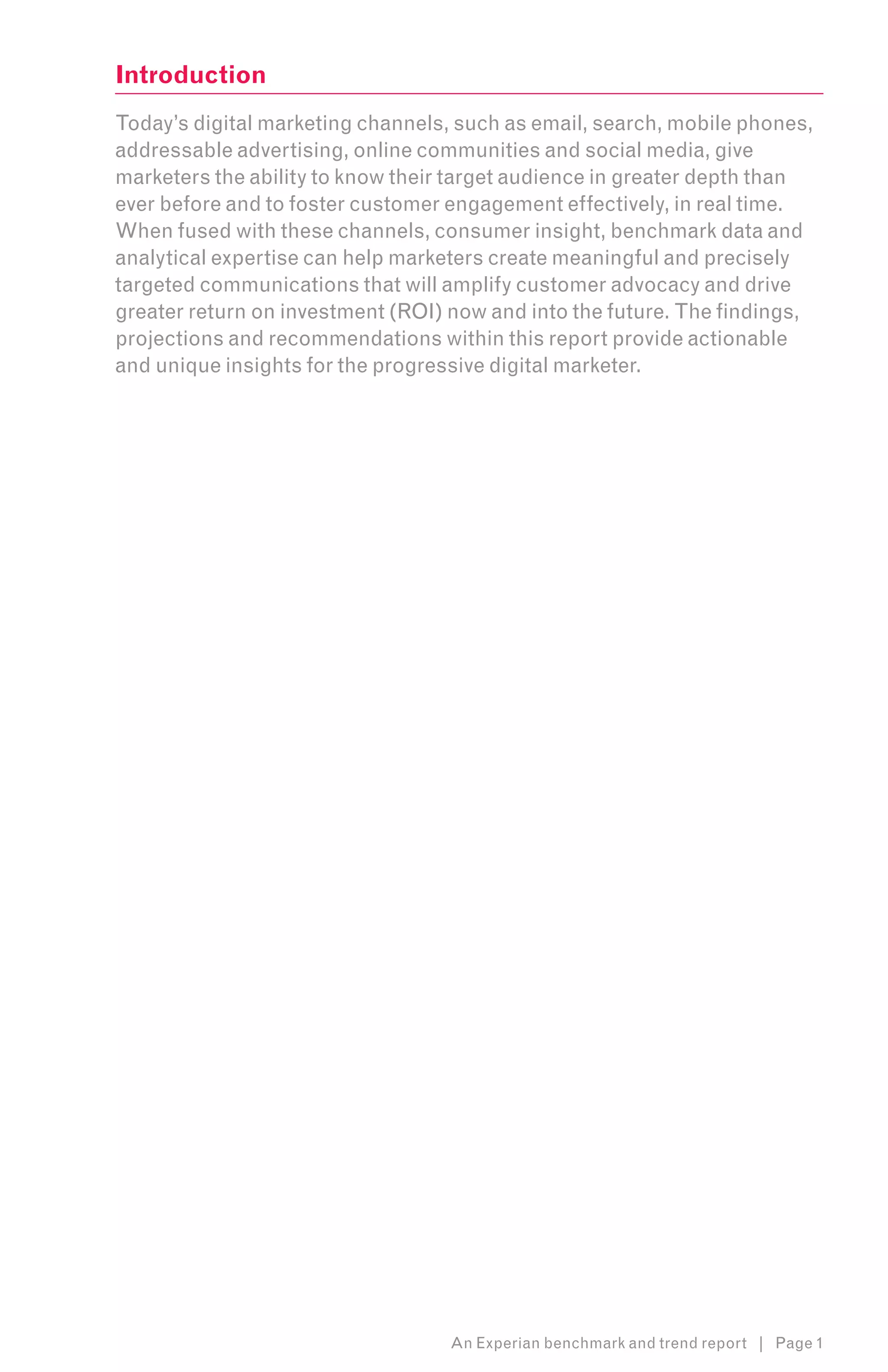 Introduction
Today’s digital marketing channels, such as email, search, mobile phones,
addressable advertising, online communities and social media, give
marketers the ability to know their target audience in greater depth than
ever before and to foster customer engagement effectively, in real time.
When fused with these channels, consumer insight, benchmark data and
analytical expertise can help marketers create meaningful and precisely
targeted communications that will amplify customer advocacy and drive
greater return on investment (ROI) now and into the future. The findings,
projections and recommendations within this report provide actionable
and unique insights for the progressive digital marketer.




                                   An Experian benchmark and trend report | Page 1
 