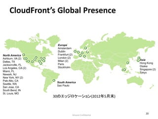 CloudFront’s Global Presence


                       Europe
                       Amsterdam
                       Dublin
North America          Frankfurt (2)
Ashburn, VA (2)        London (2)
                       Milan (2)                         Asia
Dallas, TX                                               Hong Kong
Jacksonville, FL       Paris
                       Stockholm                         Osaka
Los Angeles, CA (2)                                      Singapore (2)
Miami, FL                                                Tokyo
Newark, NJ
New York, NY (2)
Palo Alto, CA
                       South America
Seattle, WA
                       Sao Paulo
San Jose, CA
South Bend, IN
St. Louis, MO
                      30のエッジロケーション(2012年5月末)



                                                             20
                                   Amazon Confidential
 