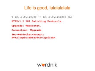Life is good, lalalalalala
T 127.0.0.1:8080 -> 127.0.0.1:51292 [AP]
HTTP/1.1 101 Switching Protocols.
Upgrade: WebSocket.
Connection: Upgrade.
Sec-WebSocket-Accept:
HVXA7SqH5uYeN6aD9tZ0JQbfTJA=.
 