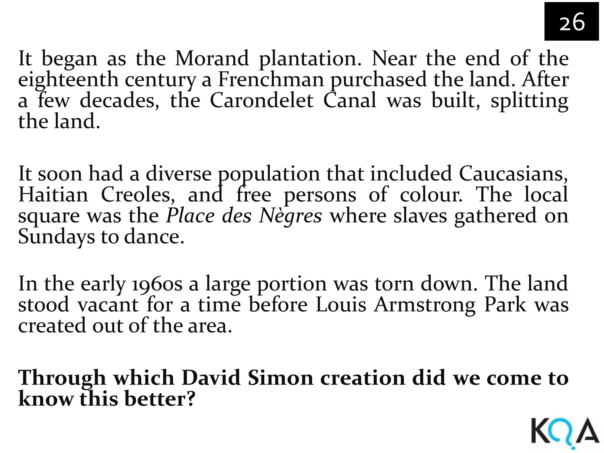 26
It began as the Morand plantation. Near the end of the
eighteenth century a Frenchman purchased the land. After
a few decades, the Carondelet Canal was built, splitting
the land.

It soon had a diverse population that included Caucasians,
Haitian Creoles, and free persons of colour. The local
square was the Place des Nègres where slaves gathered on
Sundays to dance.

In the early 1960s a large portion was torn down. The land
stood vacant for a time before Louis Armstrong Park was
created out of the area.

Through which David Simon creation did we come to
know this better?
 