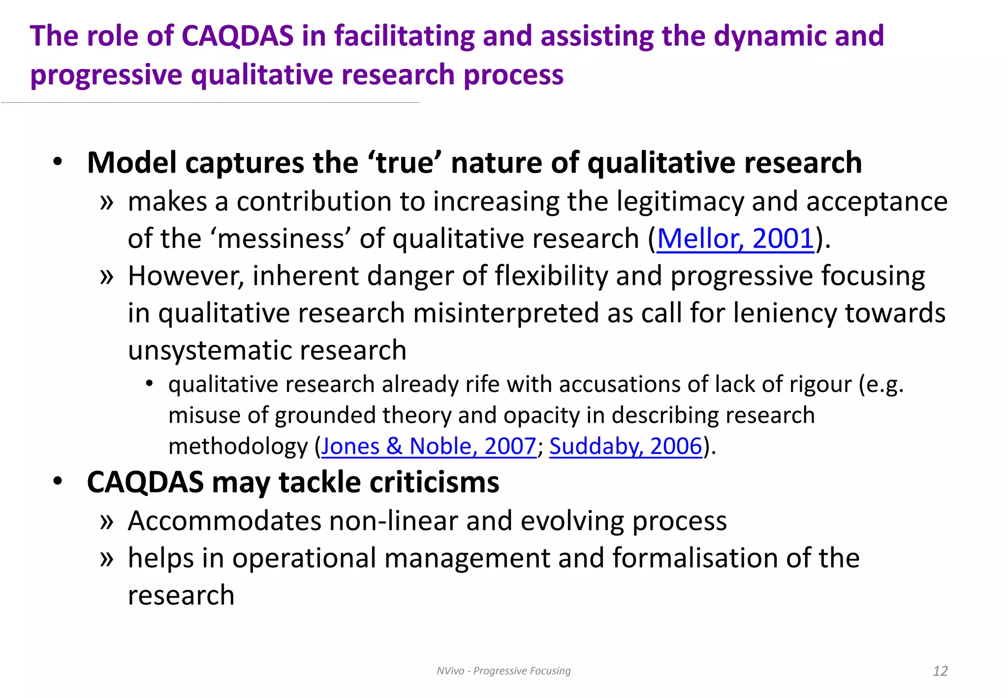 The role of CAQDAS in facilitating and assisting the dynamic and
progressive qualitative research process
• Model captures the ‘true’ nature of qualitative research
» makes a contribution to increasing the legitimacy and acceptance
of the ‘messiness’ of qualitative research (Mellor, 2001).
» However, inherent danger of flexibility and progressive focusing
in qualitative research misinterpreted as call for leniency towards
unsystematic research
• qualitative research already rife with accusations of lack of rigour (e.g.
misuse of grounded theory and opacity in describing research
methodology (Jones & Noble, 2007; Suddaby, 2006).
• CAQDAS may tackle criticisms
» Accommodates non-linear and evolving process
» helps in operational management and formalisation of the
research
NVivo - Progressive Focusing 12
 