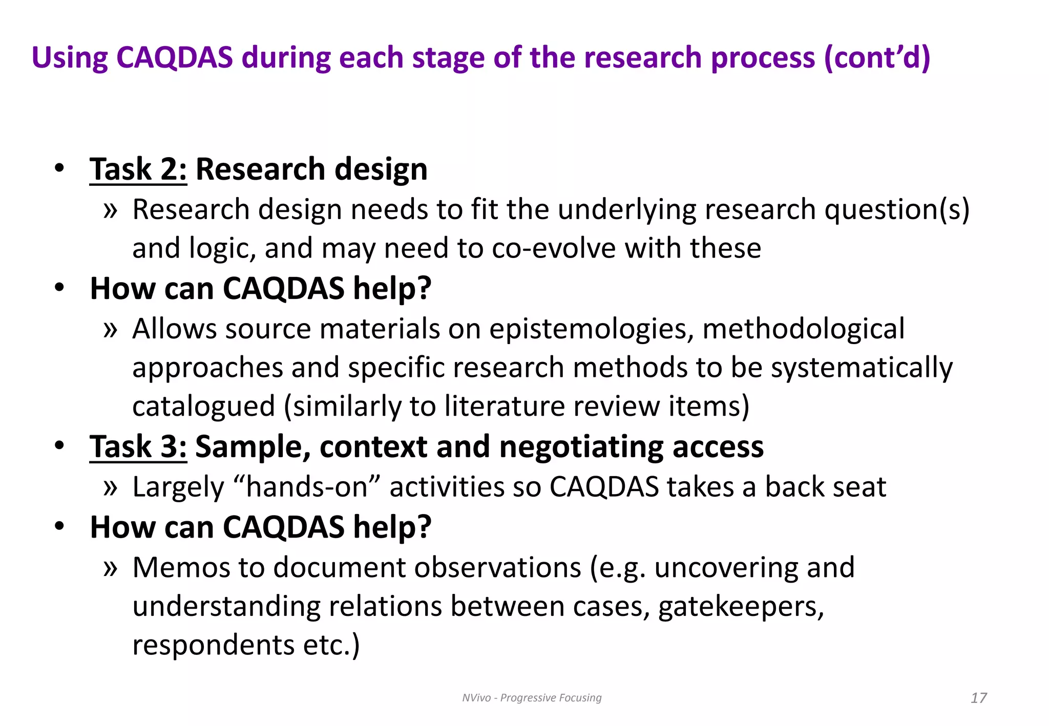 Using CAQDAS during each stage of the research process (cont’d)
• Task 2: Research design
» Research design needs to fit the underlying research question(s)
and logic, and may need to co-evolve with these
• How can CAQDAS help?
» Allows source materials on epistemologies, methodological
approaches and specific research methods to be systematically
catalogued (similarly to literature review items)
• Task 3: Sample, context and negotiating access
» Largely “hands-on” activities so CAQDAS takes a back seat
• How can CAQDAS help?
» Memos to document observations (e.g. uncovering and
understanding relations between cases, gatekeepers,
respondents etc.)
17NVivo - Progressive Focusing 17
 