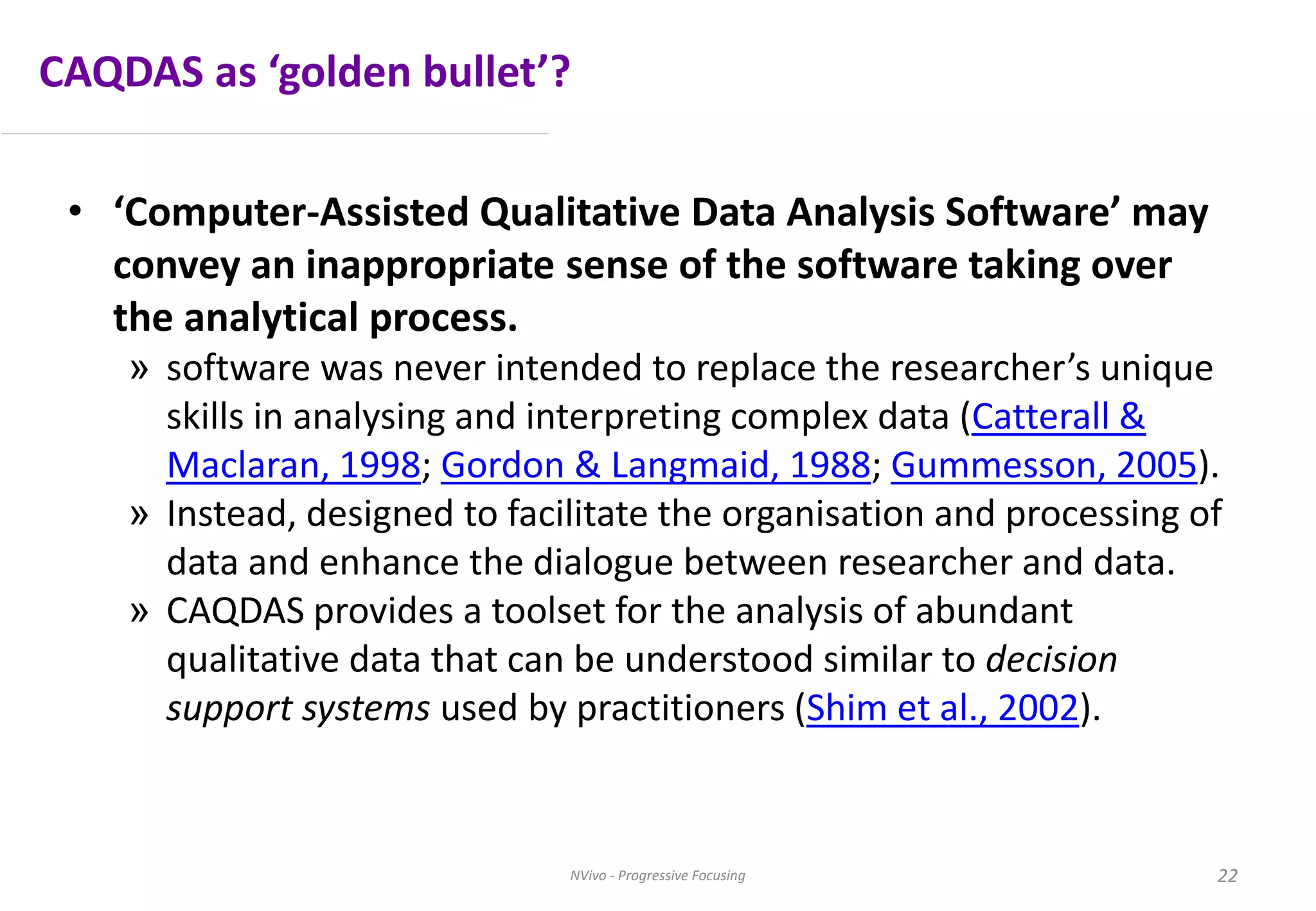 CAQDAS as ‘golden bullet’?
• ‘Computer-Assisted Qualitative Data Analysis Software’ may
convey an inappropriate sense of the software taking over
the analytical process.
» software was never intended to replace the researcher’s unique
skills in analysing and interpreting complex data (Catterall &
Maclaran, 1998; Gordon & Langmaid, 1988; Gummesson, 2005).
» Instead, designed to facilitate the organisation and processing of
data and enhance the dialogue between researcher and data.
» CAQDAS provides a toolset for the analysis of abundant
qualitative data that can be understood similar to decision
support systems used by practitioners (Shim et al., 2002).
NVivo - Progressive Focusing 22
 