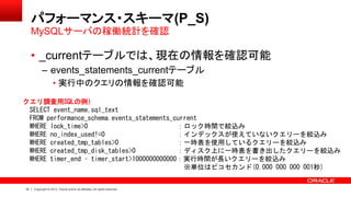 32 Copyright © 2013, Oracle and/or its affiliates. All rights reserved.
パフォーマンス・スキーマ(P_S)
• _currentテーブルでは、現在の情報を確認可能
– events_statements_currentテーブル
• 実行中のクエリの情報を確認可能
MySQLサーバの稼働統計を確認
クエリ調査用SQLの例）
SELECT event_name,sql_text
FROM performance_schema.events_statements_current
WHERE lock_time>0 ：ロック時間で絞込み
WHERE no_index_used!=0 ：インデックスが使えていないクエリーを絞込み
WHERE created_tmp_tables>0 ：一時表を使用しているクエリーを絞込み
WHERE created_tmp_disk_tables>0 ：ディスク上に一時表を書き出したクエリーを絞込み
WHERE timer_end – timer_start>1000000000000：実行時間が長いクエリーを絞込み
※単位はピコセカンド(0.000 000 000 001秒)
 