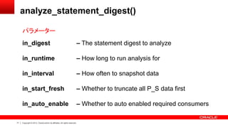 71 Copyright © 2013, Oracle and/or its affiliates. All rights reserved.
analyze_statement_digest()
in_digest – The statement digest to analyze
in_runtime – How long to run analysis for
in_interval – How often to snapshot data
in_start_fresh – Whether to truncate all P_S data first
in_auto_enable – Whether to auto enabled required consumers
パラメーター
 