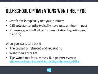 OlD-ScHoOl OpTiMiZaTiOnS WoN’t HeLp YoU
•  JavaScript is typically not your problem
•  CSS selector lengths typically have only a minor impact
•  Browsers spend ~90% of its computation layouting and
painting
What you want to track is
•  The causes of relayout and repainting
•  What their costs are
•  Tip: Watch out for surprises, like pointer events:
http://www.thecssninja.com/javascript/pointer-events-60fps

 