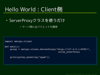proxy = xmlrpc.client.ServerProxy("http://127.0.0.1:9999/", 
Copyright (c) 2014 Ransui Iso, All rights reserved. 
Hello World : Client側 
● ServerProxyクラスを使うだけ 
● サーバ側に比べてとっても簡単 
import xmlrpc.client 
import xmlrpc.client 
def main(): 
def main(): 
proxy = xmlrpc.client.ServerProxy("http://127.0.0.1:9999/", 
allow_none=True) 
print(proxy.greeting("spam")) 
allow_none=True) 
print(proxy.greeting("spam")) 
 