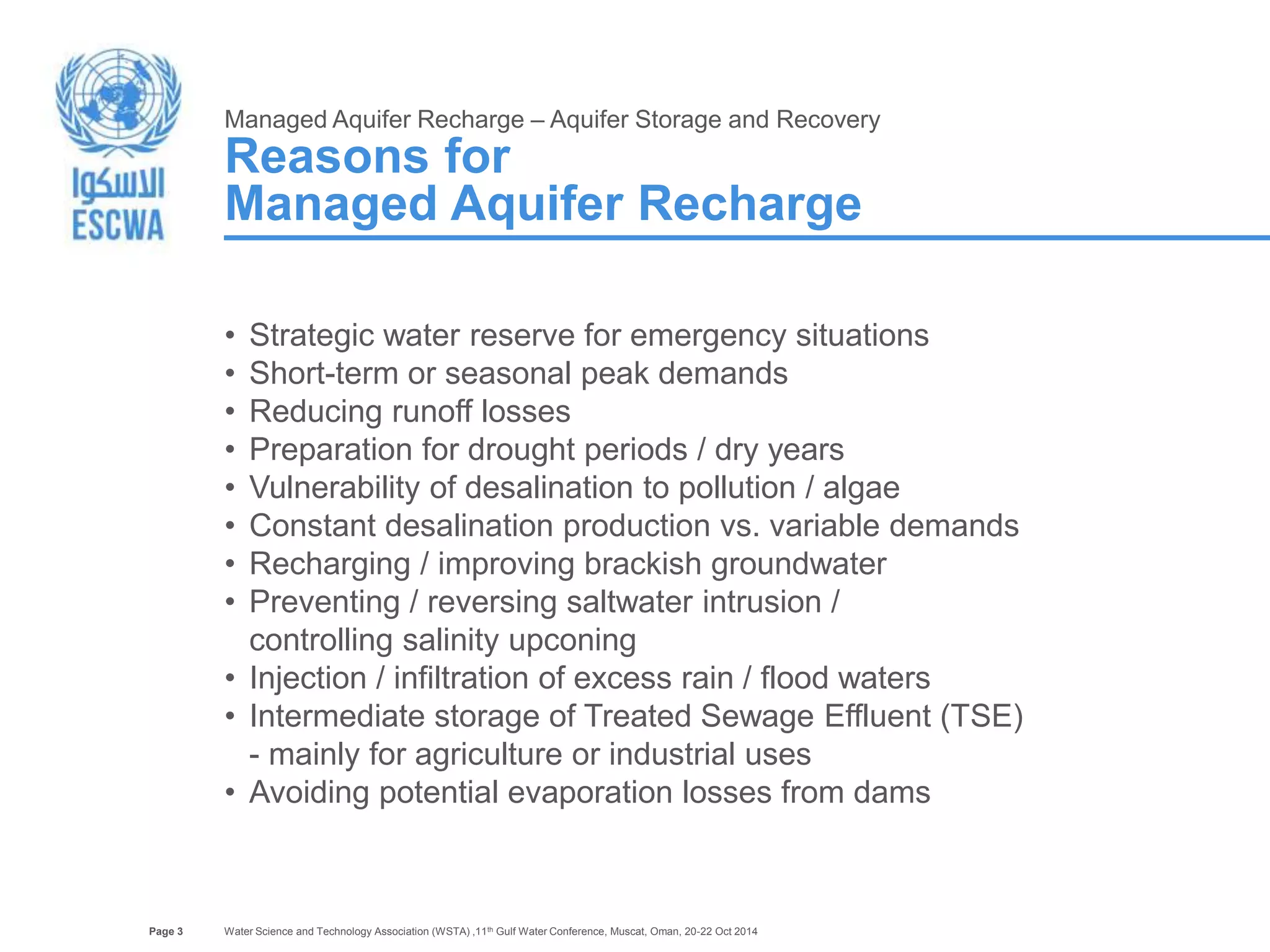 Page 3 
Managed Aquifer Recharge – Aquifer Storage and Recovery 
Reasons for 
Managed Aquifer Recharge 
• Strategic water reserve for emergency situations 
• Short-term or seasonal peak demands 
• Reducing runoff losses 
• Preparation for drought periods / dry years 
• Vulnerability of desalination to pollution / algae 
• Constant desalination production vs. variable demands 
• Recharging / improving brackish groundwater 
• Preventing / reversing saltwater intrusion / 
controlling salinity upconing 
• Injection / infiltration of excess rain / flood waters 
• Intermediate storage of Treated Sewage Effluent (TSE) 
- mainly for agriculture or industrial uses 
• Avoiding potential evaporation losses from dams 
Water Science and Technology Association (WSTA) ,11th Gulf Water Conference, Muscat, Oman, 20-22 Oct 2014 
 