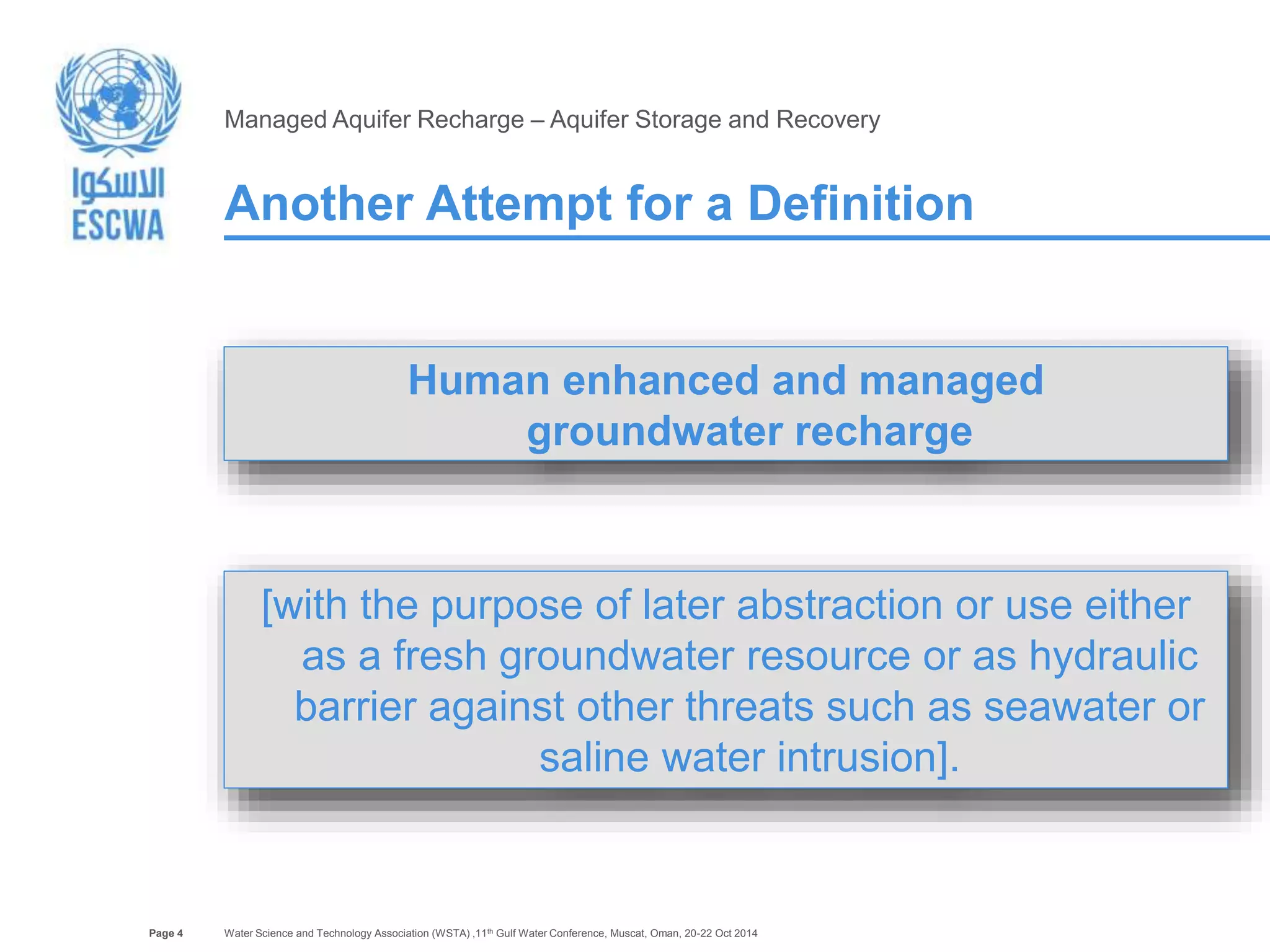 Page 4 
Managed Aquifer Recharge – Aquifer Storage and Recovery 
Another Attempt for a Definition 
Human enhanced and managed 
groundwater recharge 
[with the purpose of later abstraction or use either 
as a fresh groundwater resource or as hydraulic 
barrier against other threats such as seawater or 
saline water intrusion]. 
Water Science and Technology Association (WSTA) ,11th Gulf Water Conference, Muscat, Oman, 20-22 Oct 2014 
 