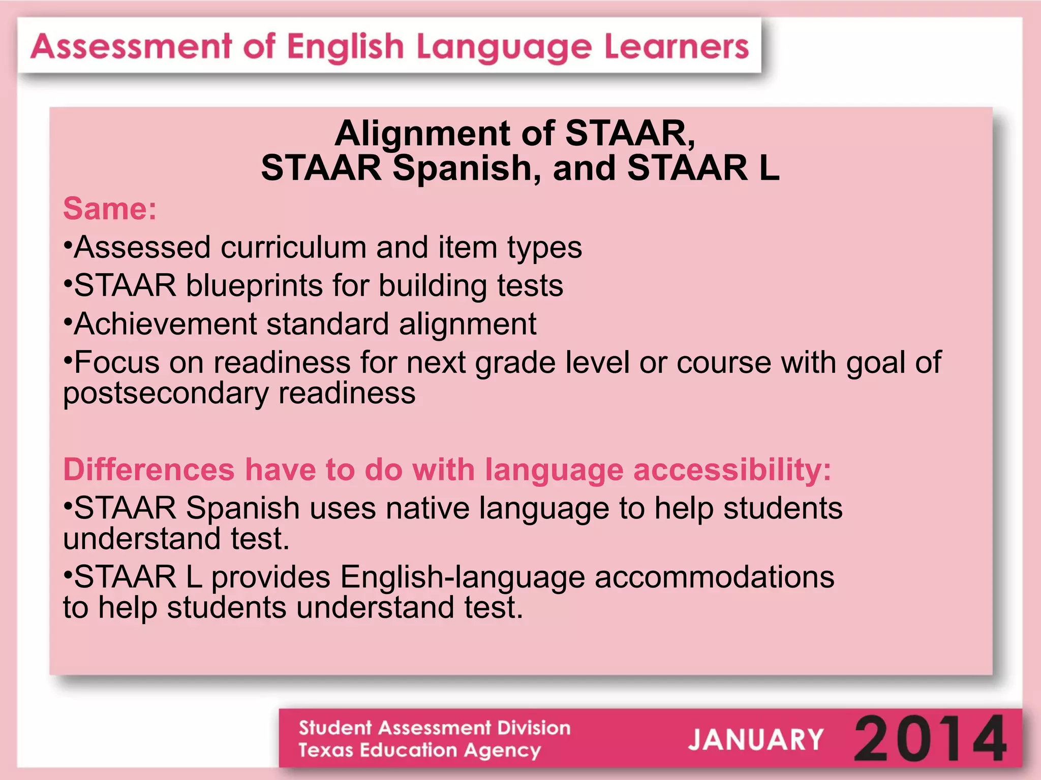 Alignment of STAAR,
STAAR Spanish, and STAAR L
Same:
•Assessed curriculum and item types
•STAAR blueprints for building tests
•Achievement standard alignment
•Focus on readiness for next grade level or course with goal of
postsecondary readiness
Differences have to do with language accessibility:
•STAAR Spanish uses native language to help students
understand test.
•STAAR L provides English-language accommodations
to help students understand test.

 
