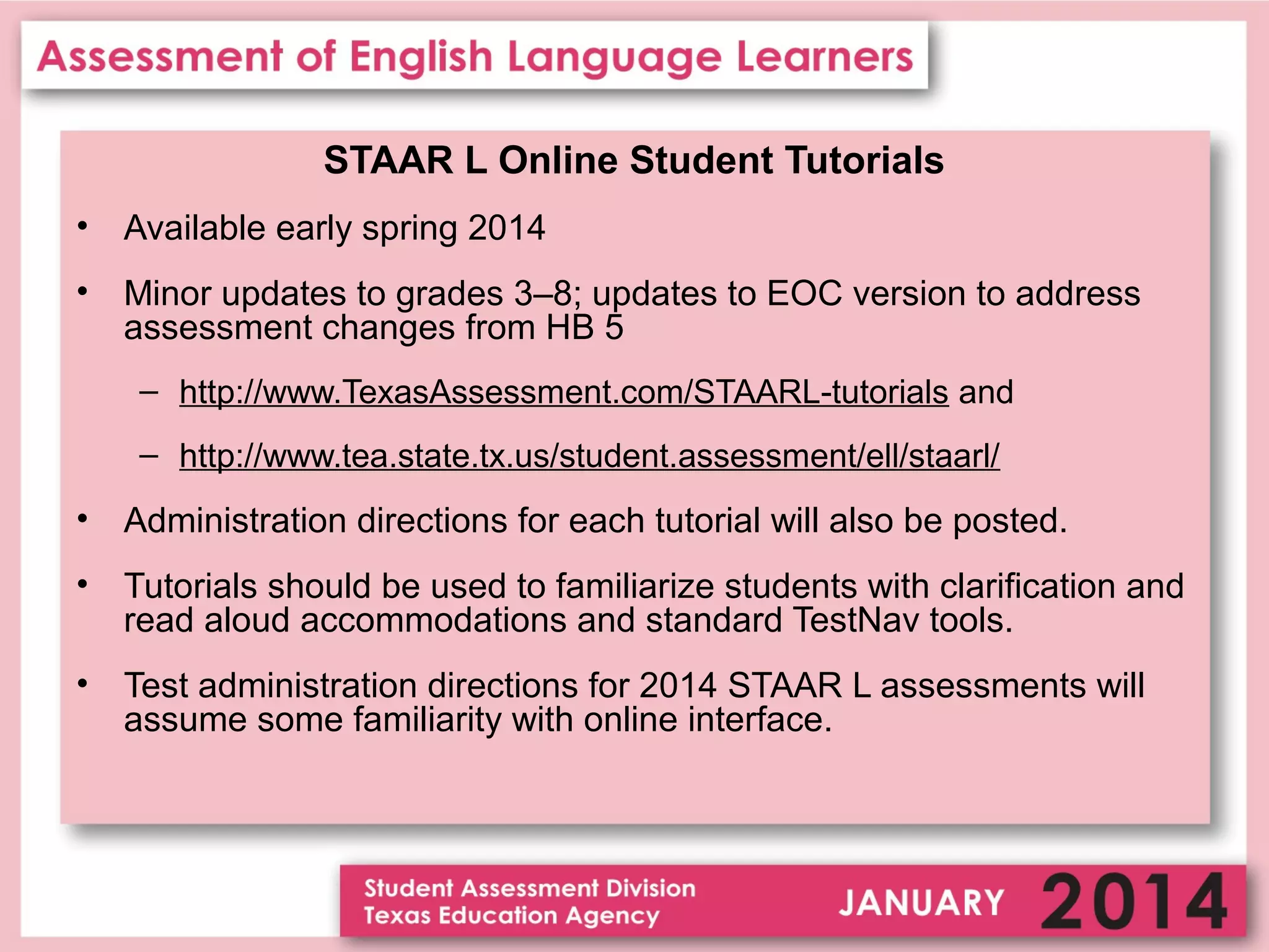 STAAR L Online Student Tutorials
•

Available early spring 2014

•

Minor updates to grades 3–8; updates to EOC version to address
assessment changes from HB 5
– http://www.TexasAssessment.com/STAARL-tutorials and
– http://www.tea.state.tx.us/student.assessment/ell/staarl/

•

Administration directions for each tutorial will also be posted.

•

Tutorials should be used to familiarize students with clarification and
read aloud accommodations and standard TestNav tools.

•

Test administration directions for 2014 STAAR L assessments will
assume some familiarity with online interface.

 