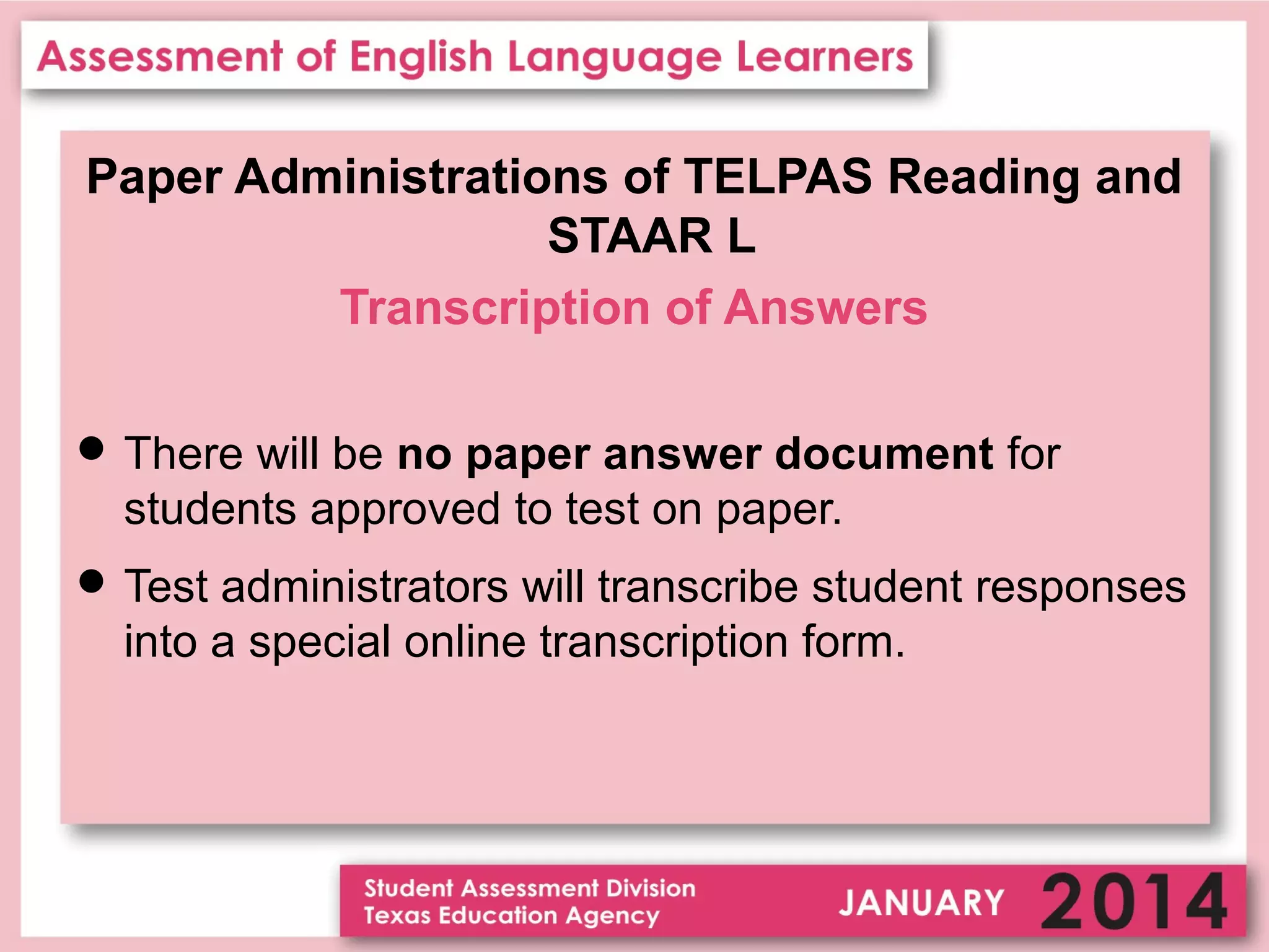 Paper Administrations of TELPAS Reading and
STAAR L
Transcription of Answers
 There will be no paper answer document for

students approved to test on paper.
 Test administrators will transcribe student responses

into a special online transcription form.

 