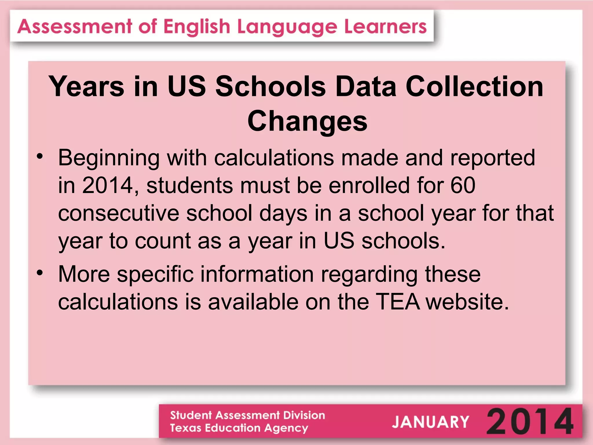 Years in US Schools Data Collection
Changes
• Beginning with calculations made and reported
in 2014, students must be enrolled for 60
consecutive school days in a school year for that
year to count as a year in US schools.
• More specific information regarding these
calculations is available on the TEA website.

 