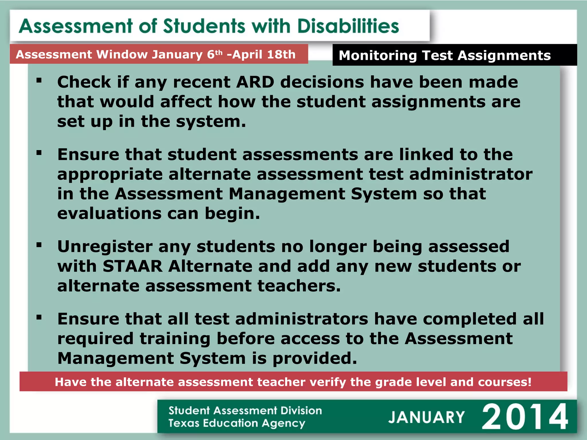 Assessment Window January 6th -April 18th

Monitoring Test Assignments

 Check if any recent ARD decisions have been made
that would affect how the student assignments are
set up in the system.
 Ensure that student assessments are linked to the
appropriate alternate assessment test administrator
in the Assessment Management System so that
evaluations can begin.
 Unregister any students no longer being assessed
with STAAR Alternate and add any new students or
alternate assessment teachers.
 Ensure that all test administrators have completed all
required training before access to the Assessment
Management System is provided.
Have the alternate assessment teacher verify the grade level and courses!

 