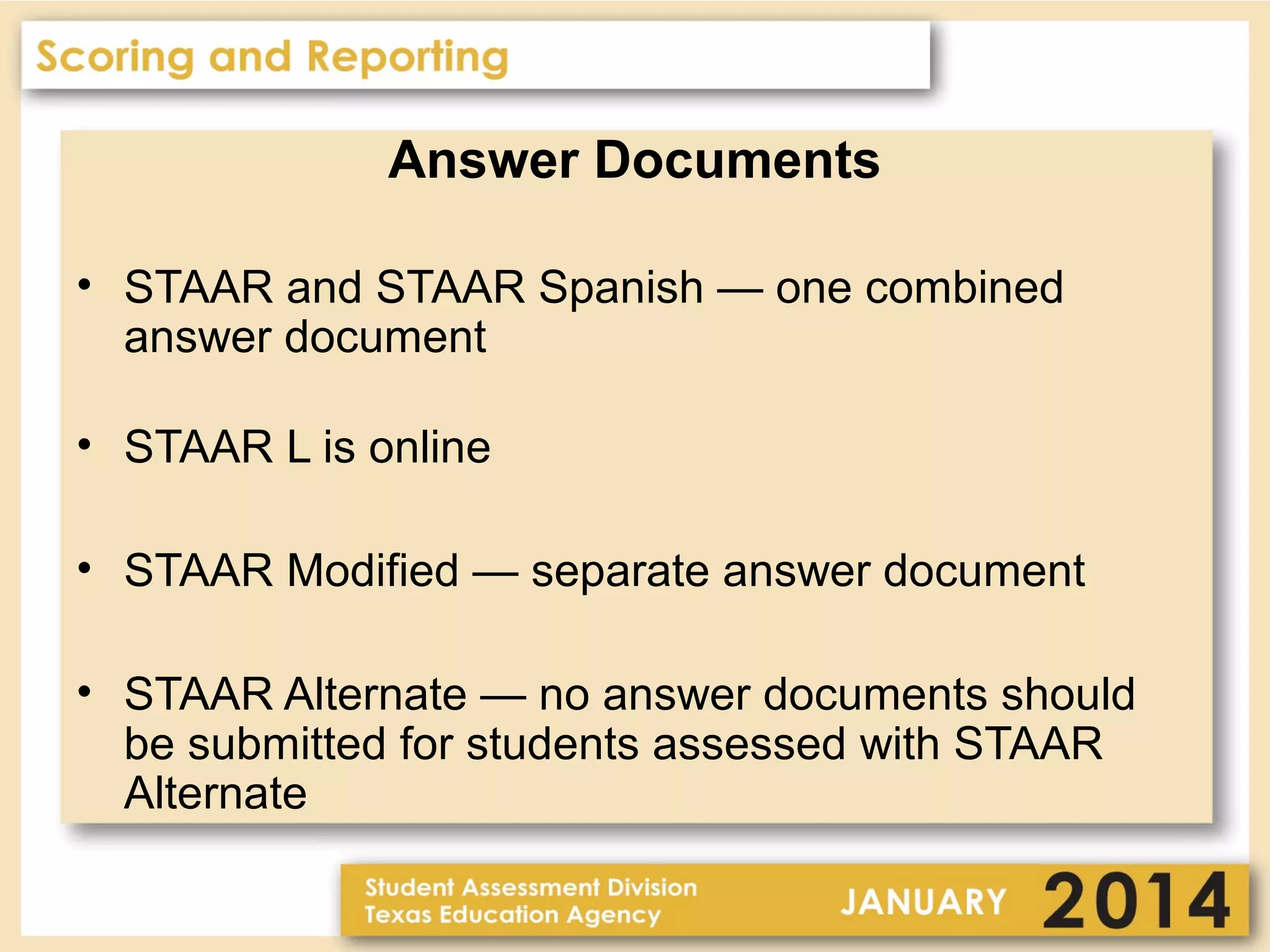 Answer Documents
• STAAR and STAAR Spanish — one combined
answer document
• STAAR L is online
• STAAR Modified — separate answer document
• STAAR Alternate — no answer documents should
be submitted for students assessed with STAAR
Alternate

 