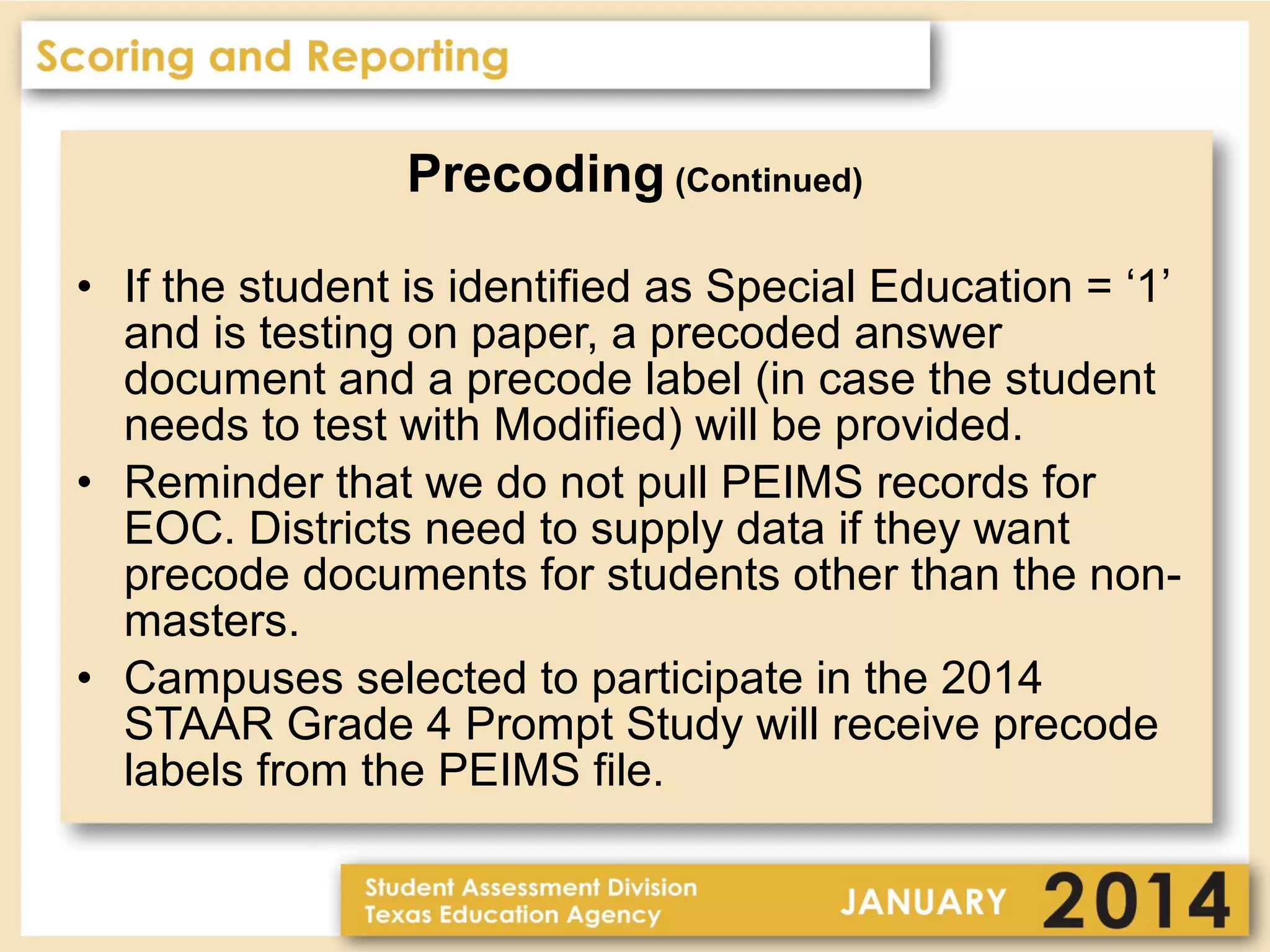 Precoding (Continued)
• If the student is identified as Special Education = ‘1’
and is testing on paper, a precoded answer
document and a precode label (in case the student
needs to test with Modified) will be provided.
• Reminder that we do not pull PEIMS records for
EOC. Districts need to supply data if they want
precode documents for students other than the nonmasters.
• Campuses selected to participate in the 2014
STAAR Grade 4 Prompt Study will receive precode
labels from the PEIMS file.

 
