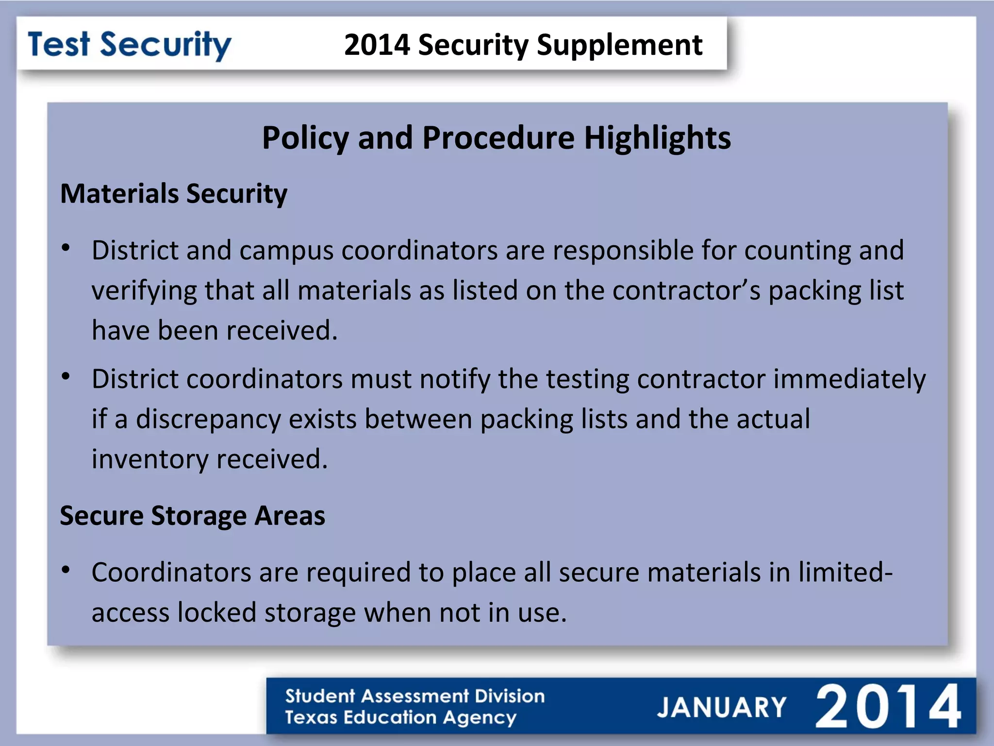 2014 Security Supplement

Policy and Procedure Highlights
Materials Security
• District and campus coordinators are responsible for counting and
verifying that all materials as listed on the contractor’s packing list
have been received.
• District coordinators must notify the testing contractor immediately
if a discrepancy exists between packing lists and the actual
inventory received.
Secure Storage Areas
• Coordinators are required to place all secure materials in limitedaccess locked storage when not in use.

 