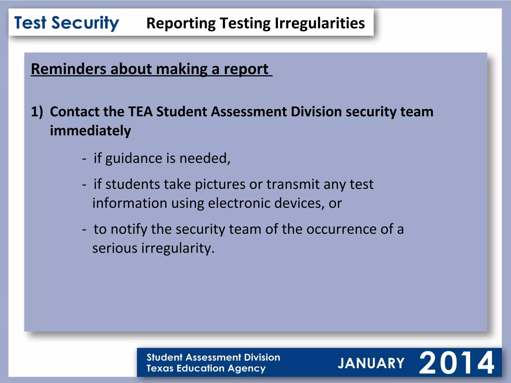 Reporting Testing Irregularities
Reminders about making a report
1) Contact the TEA Student Assessment Division security team
immediately
- if guidance is needed,
- if students take pictures or transmit any test
information using electronic devices, or
- to notify the security team of the occurrence of a
serious irregularity.

 