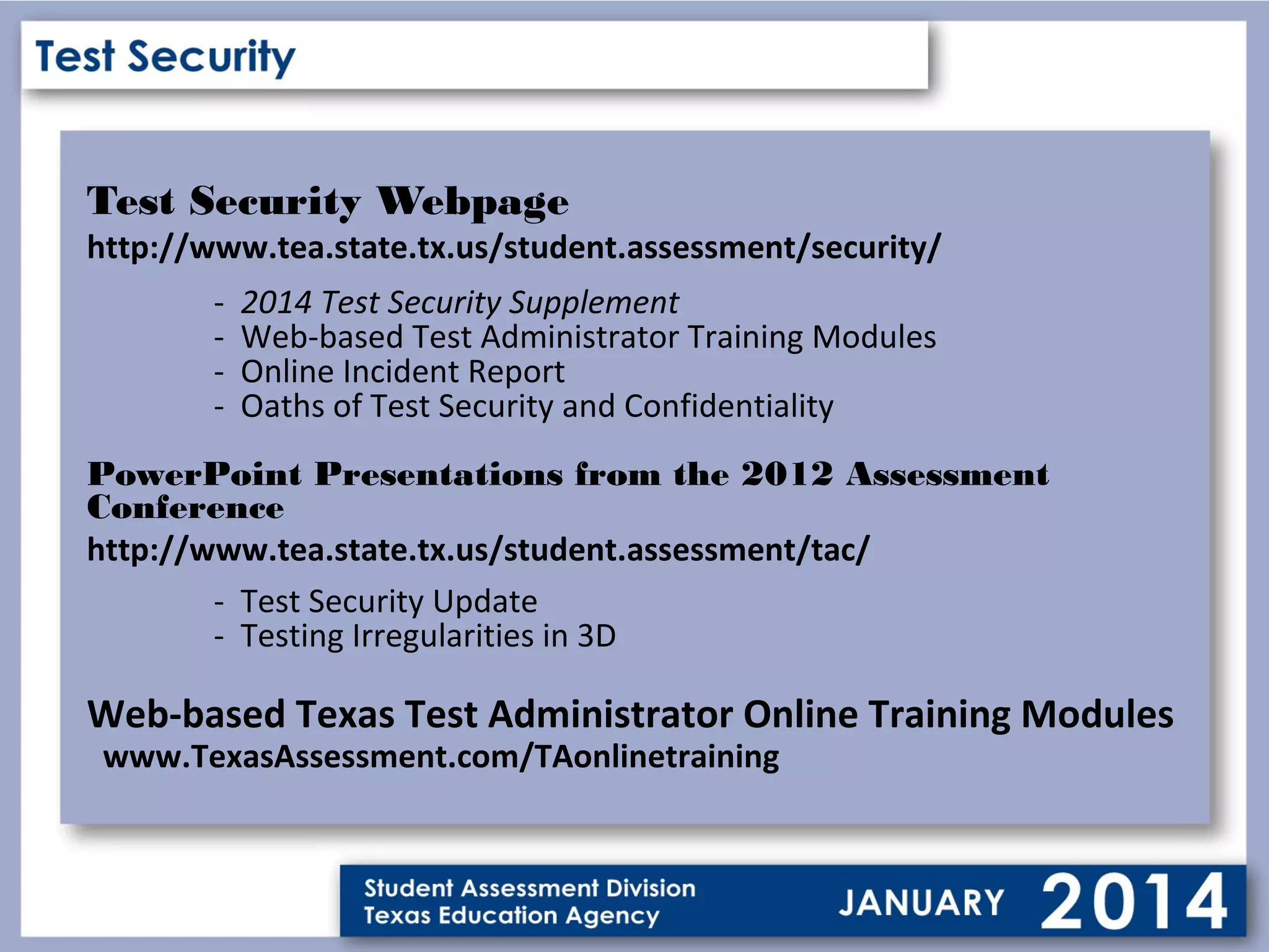 Test Security Webpage

http://www.tea.state.tx.us/student.assessment/security/
-

2014 Test Security Supplement
Web-based Test Administrator Training Modules
Online Incident Report
Oaths of Test Security and Confidentiality

PowerPoint Presentations from the 2012 Assessment
Conference
http://www.tea.state.tx.us/student.assessment/tac/
- Test Security Update
- Testing Irregularities in 3D

Web-based Texas Test Administrator Online Training Modules
www.TexasAssessment.com/TAonlinetraining

 