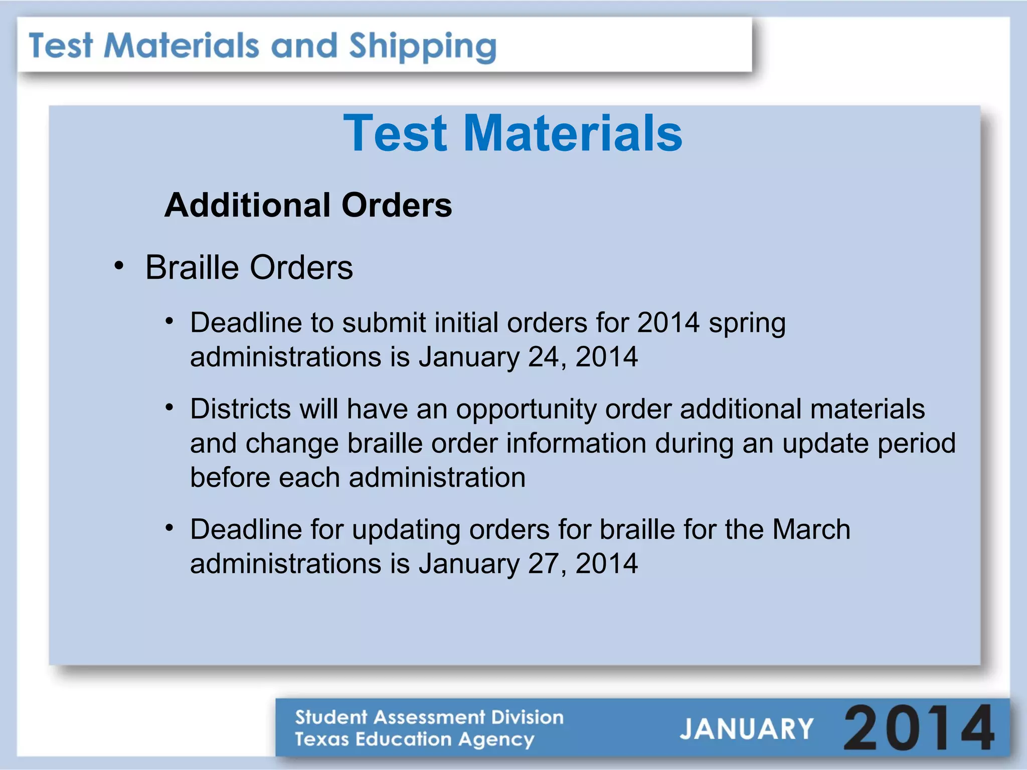 Test Materials
Additional Orders
• Braille Orders
• Deadline to submit initial orders for 2014 spring
administrations is January 24, 2014
• Districts will have an opportunity order additional materials
and change braille order information during an update period
before each administration
• Deadline for updating orders for braille for the March
administrations is January 27, 2014

 