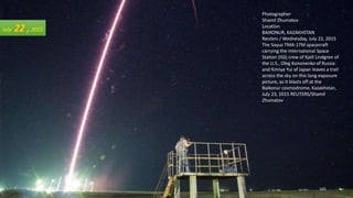 Photographer
Shamil Zhumatov
Location
BAIKONUR, KAZAKHSTAN
Reuters / Wednesday, July 22, 2015
The Soyuz TMA-17M spacecraft
carrying the International Space
Station (ISS) crew of Kjell Lindgren of
the U.S., Oleg Kononenko of Russia
and Kimiya Yui of Japan leaves a trail
across the sky on this long exposure
picture, as it blasts off at the
Baikonur cosmodrome, Kazakhstan,
July 23, 2015 REUTERS/Shamil
Zhumatov
July 22 ,2015
August 26, 2015 165
 