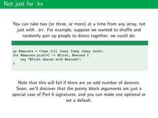 Not just for .kv
You can take two (or three, or more) at a time from any array, not
just with .kv. For example, suppose we wanted to shuﬄe and
randomly pair up people to dance together, we could do:
my @dancers = <Jane Jill Jonny Jimmy Jenny Jack>;
for @dancers.pick(*) -> $first, $second {
say "$first dances with $second";
}
Note that this will fail if there are an odd number of dancers.
Soon, we’ll discover that the pointy block arguments are just a
special case of Perl 6 signatures, and you can make one optional or
set a default.
 
