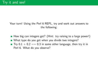 Try it and see!
Your turn! Using the Perl 6 REPL, try and work out answers to
the following:
How big can integers get? (Hint: try raising to a large power!)
What type do you get when you divide two integers?
Try 0.1 + 0.2 == 0.3 in some other language, then try it in
Perl 6. What do you observe?
 