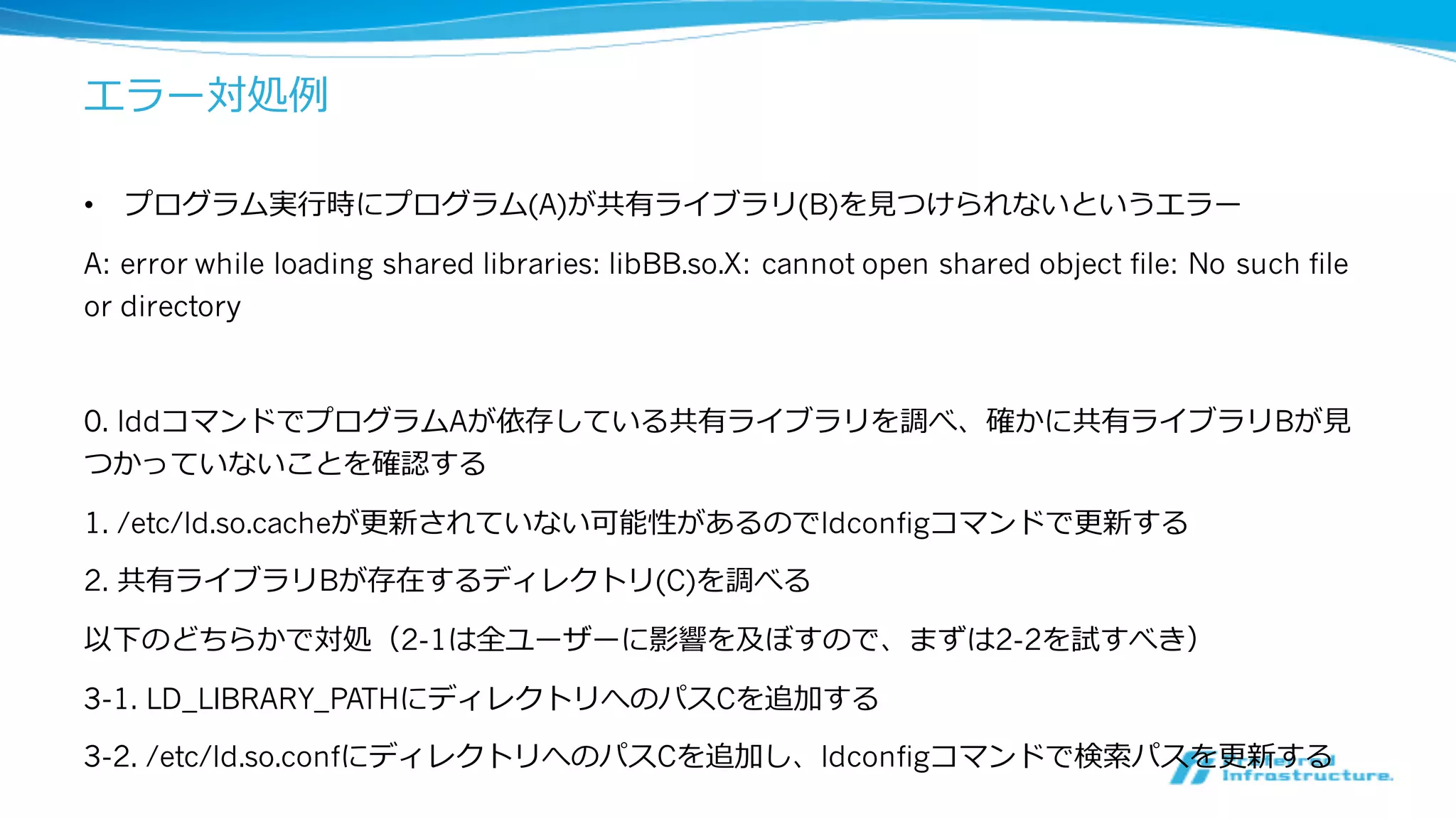 エラー対処例例
• プログラム実⾏行行時にプログラム(A)が共有ライブラリ(B)を⾒見見つけられないというエラー
A: error while loading shared libraries: libBB.so.X: cannot open shared object file: No such file
or directory
0. lddコマンドでプログラムAが依存している共有ライブラリを調べ、確かに共有ライブラリBが⾒見見
つかっていないことを確認する
1. /etc/ld.so.cacheが更更新されていない可能性があるのでldconfigコマンドで更更新する
2. 共有ライブラリBが存在するディレクトリ(C)を調べる
以下のどちらかで対処（2-1は全ユーザーに影響を及ぼすので、まずは2-2を試すべき）
3-1. LD_LIBRARY_PATHにディレクトリへのパスCを追加する
3-2. /etc/ld.so.confにディレクトリへのパスCを追加し、ldconfigコマンドで検索索パスを更更新する
 