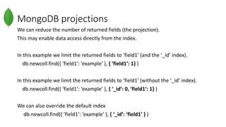MongoDB projections
We can reduce the number of returned fields (the projection).
This may enable data access directly from the index.
In this example we limit the returned fields to ‘field1’ (and the ‘_id’ index).
db.newcoll.find({ ‘field1’: ‘example’ }, { ‘field1’: 1} )
In this example we limit the returned fields to ‘field1’ (without the ‘_id’ index).
db.newcoll.find({ ‘field1’: ‘example’ }, { ‘_id’: 0, ‘field1’: 1} )
We can also override the default index
db.newcoll.find({ ‘field1’: ‘example’ }, { ‘_id’: ‘field1’ } )
 