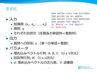 定式化
l  ⼊入⼒力力
l  知識識源: {x1, x2, … , xn}
l  質問: q
l  それぞれ⾃自然⽂文（任意⻑⾧長の単語列列＝整数列列）
l  出⼒力力
l  質問への回答: a （単⼀一の単語＝整数）
l  パラメータ
l  埋め込みベクトル⾏行行列列: A, B, C （d x V次元）
l  回答⽤用⾏行行列列: W （V x d次元）
l  d: 埋め込みベクトルの次元数、V: 語彙数
7	
 