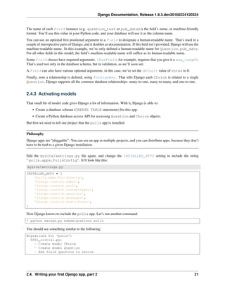 Django Documentation, Release 1.9.3.dev20160224120324
The name of each Field instance (e.g. question_text or pub_date) is the ﬁeld’s name, in machine-friendly
format. You’ll use this value in your Python code, and your database will use it as the column name.
You can use an optional ﬁrst positional argument to a Field to designate a human-readable name. That’s used in a
couple of introspective parts of Django, and it doubles as documentation. If this ﬁeld isn’t provided, Django will use the
machine-readable name. In this example, we’ve only deﬁned a human-readable name for Question.pub_date.
For all other ﬁelds in this model, the ﬁeld’s machine-readable name will sufﬁce as its human-readable name.
Some Field classes have required arguments. CharField, for example, requires that you give it a max_length.
That’s used not only in the database schema, but in validation, as we’ll soon see.
A Field can also have various optional arguments; in this case, we’ve set the default value of votes to 0.
Finally, note a relationship is deﬁned, using ForeignKey. That tells Django each Choice is related to a single
Question. Django supports all the common database relationships: many-to-one, many-to-many, and one-to-one.
2.4.3 Activating models
That small bit of model code gives Django a lot of information. With it, Django is able to:
• Create a database schema (CREATE TABLE statements) for this app.
• Create a Python database-access API for accessing Question and Choice objects.
But ﬁrst we need to tell our project that the polls app is installed.
Philosophy
Django apps are “pluggable”: You can use an app in multiple projects, and you can distribute apps, because they don’t
have to be tied to a given Django installation.
Edit the mysite/settings.py ﬁle again, and change the INSTALLED_APPS setting to include the string
’polls.apps.PollsConfig’. It’ll look like this:
mysite/settings.py
INSTALLED_APPS = [
'polls.apps.PollsConfig',
'django.contrib.admin',
'django.contrib.auth',
'django.contrib.contenttypes',
'django.contrib.sessions',
'django.contrib.messages',
'django.contrib.staticfiles',
]
Now Django knows to include the polls app. Let’s run another command:
$ python manage.py makemigrations polls
You should see something similar to the following:
Migrations for 'polls':
0001_initial.py:
- Create model Choice
- Create model Question
- Add field question to choice
2.4. Writing your ﬁrst Django app, part 2 21
 
